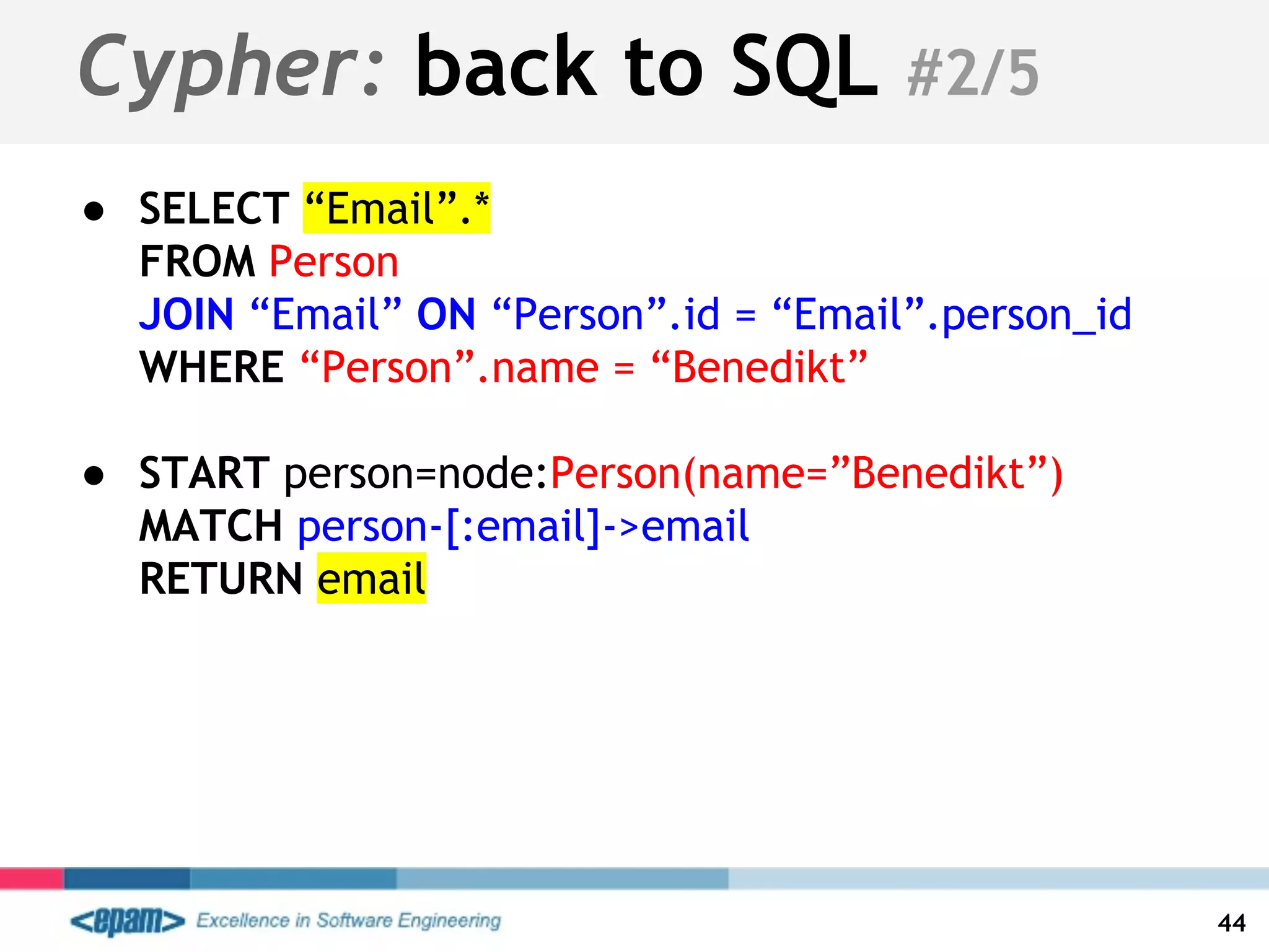 Cypher: back to SQL #2/5
● SELECT “Email”.*
FROM Person
JOIN “Email” ON “Person”.id = “Email”.person_id
WHERE “Person”.name = “Benedikt”
● START person=node:Person(name=”Benedikt”)
MATCH person-[:email]->email
RETURN email
44
 