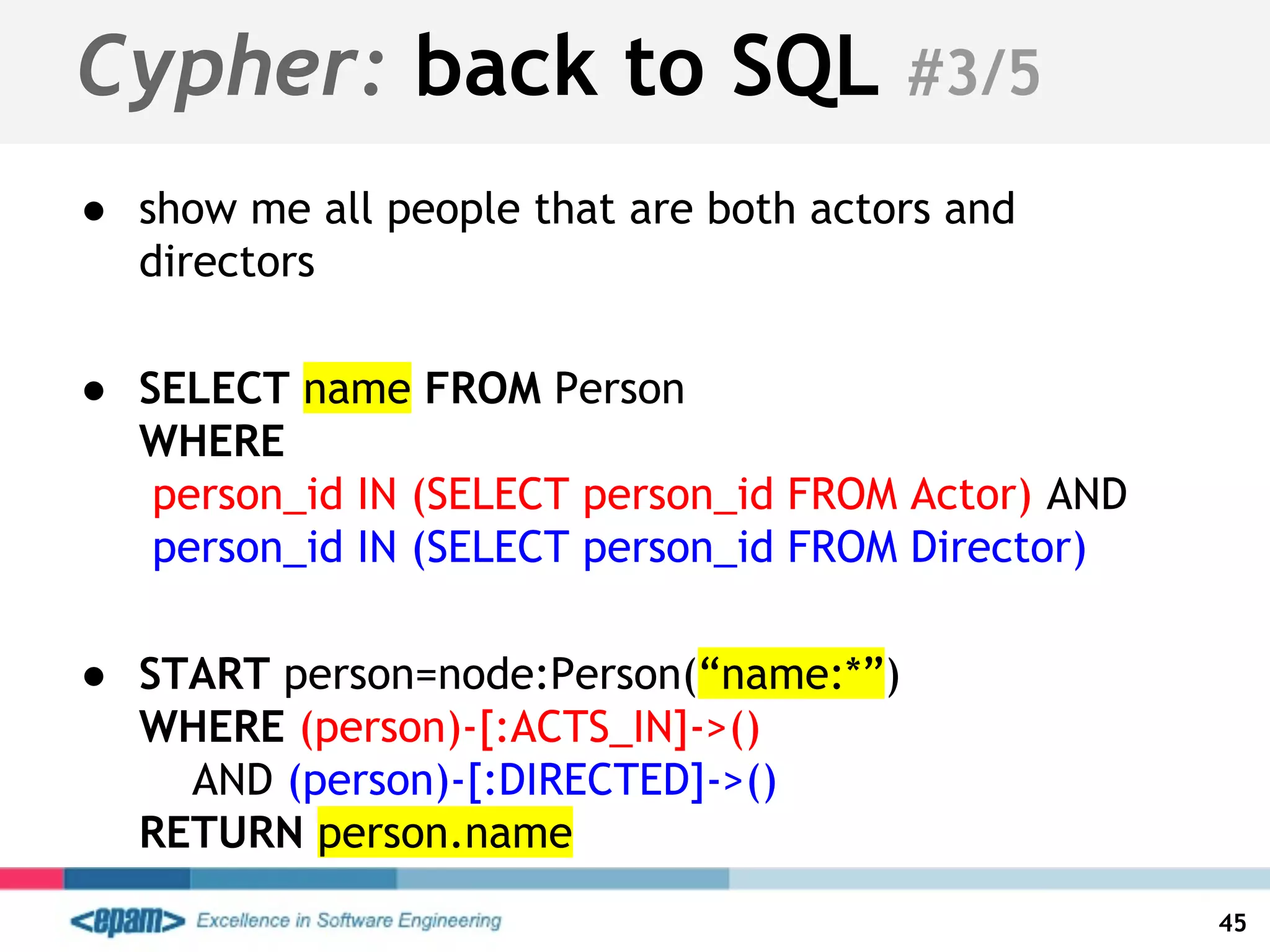 Cypher: back to SQL #3/5
● show me all people that are both actors and
directors
● SELECT name FROM Person
WHERE
person_id IN (SELECT person_id FROM Actor) AND
person_id IN (SELECT person_id FROM Director)
● START person=node:Person(“name:*”)
WHERE (person)-[:ACTS_IN]->()
AND (person)-[:DIRECTED]->()
RETURN person.name
45
 
