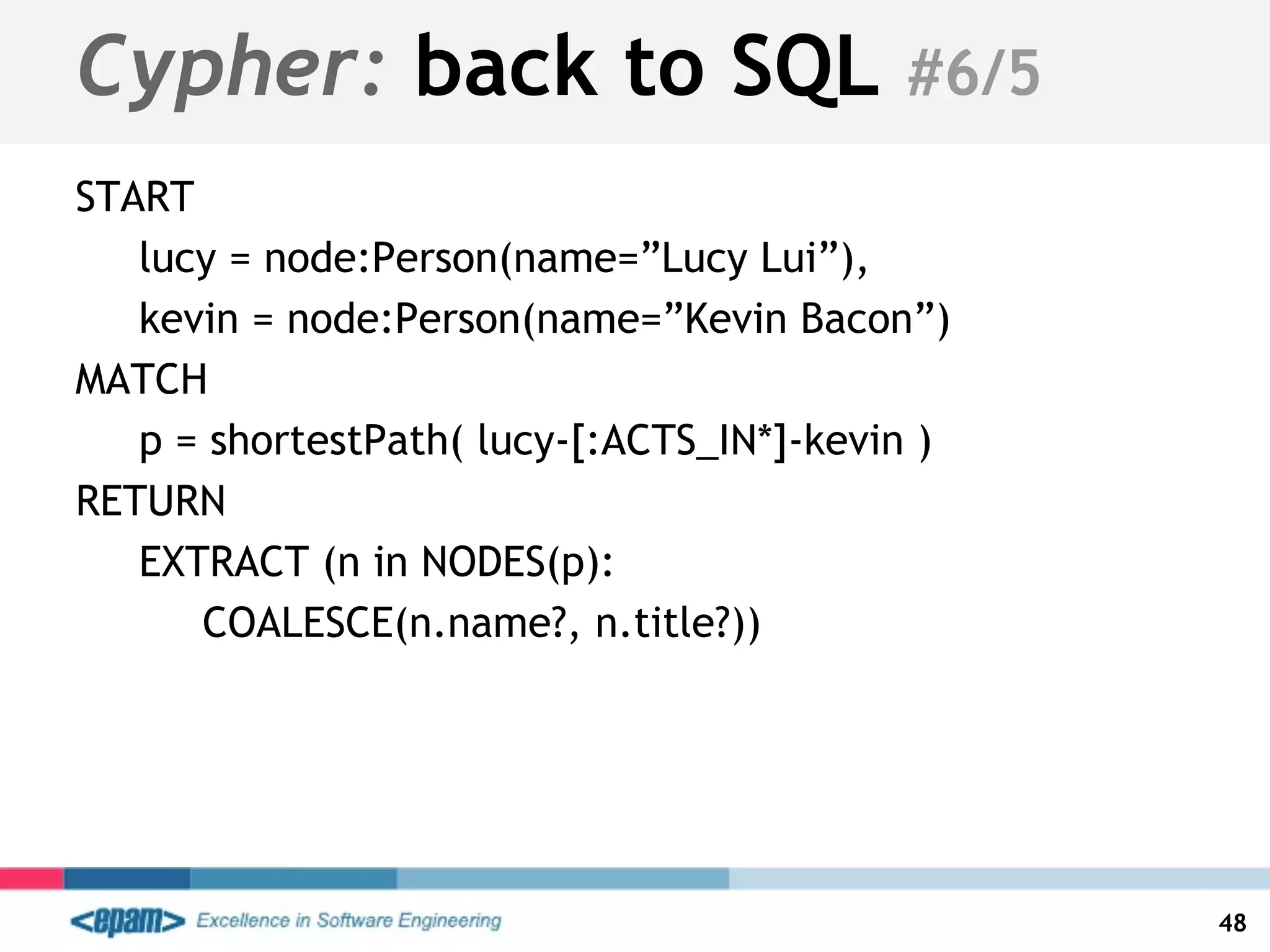 START
lucy = node:Person(name=”Lucy Lui”),
kevin = node:Person(name=”Kevin Bacon”)
MATCH
p = shortestPath( lucy-[:ACTS_IN*]-kevin )
RETURN
EXTRACT (n in NODES(p):
COALESCE(n.name?, n.title?))
48
Cypher: back to SQL #6/5
 