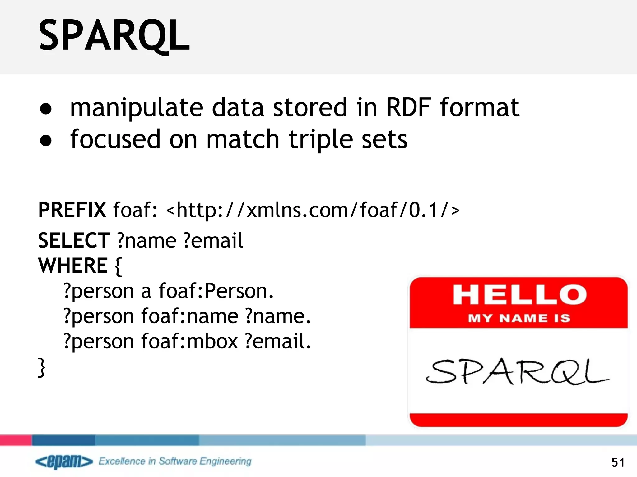 ● manipulate data stored in RDF format
● focused on match triple sets
PREFIX foaf: <http://xmlns.com/foaf/0.1/>
SELECT ?name ?email
WHERE {
?person a foaf:Person.
?person foaf:name ?name.
?person foaf:mbox ?email.
}
SPARQL
51
 