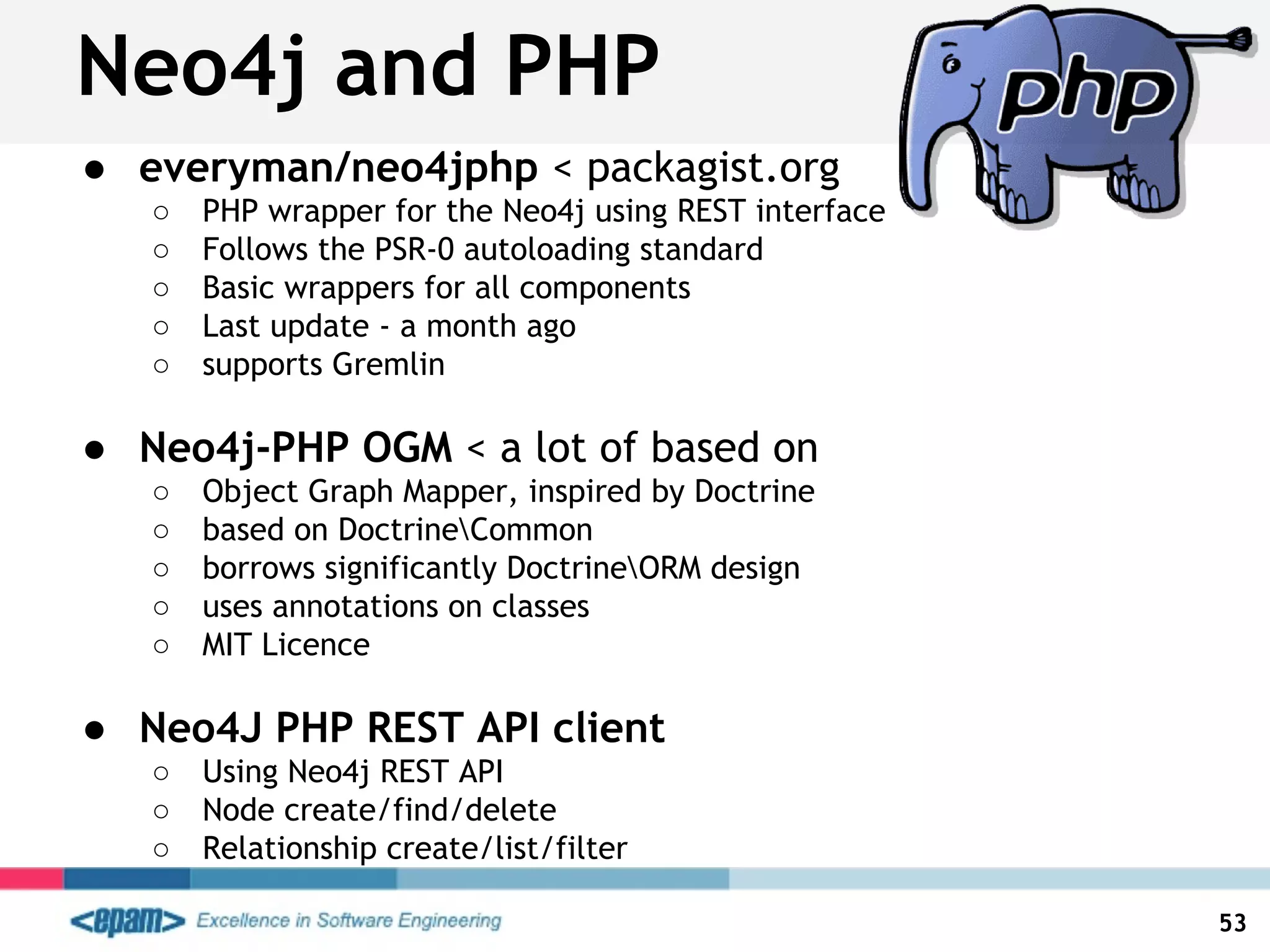 Neo4j and PHP
● everyman/neo4jphp < packagist.org
○ PHP wrapper for the Neo4j using REST interface
○ Follows the PSR-0 autoloading standard
○ Basic wrappers for all components
○ Last update - a month ago
○ supports Gremlin
● Neo4j-PHP OGM < a lot of based on
○ Object Graph Mapper, inspired by Doctrine
○ based on DoctrineCommon
○ borrows significantly DoctrineORM design
○ uses annotations on classes
○ MIT Licence
● Neo4J PHP REST API client
○ Using Neo4j REST API
○ Node create/find/delete
○ Relationship create/list/filter
53
 
