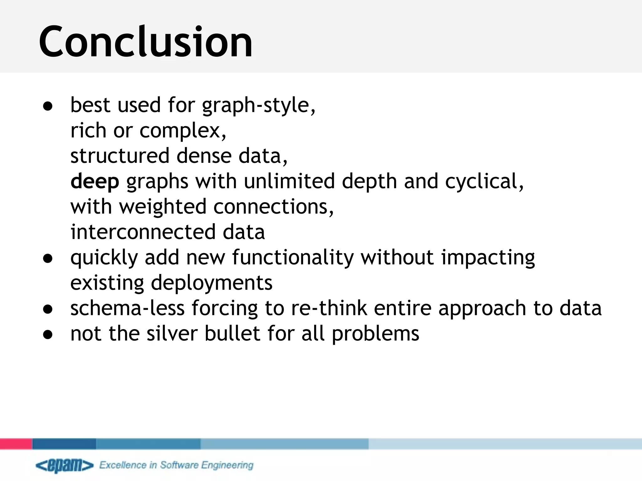 ● best used for graph-style,
rich or complex,
structured dense data,
deep graphs with unlimited depth and cyclical,
with weighted connections,
interconnected data
● quickly add new functionality without impacting
existing deployments
● schema-less forcing to re-think entire approach to data
● not the silver bullet for all problems
Conclusion
 