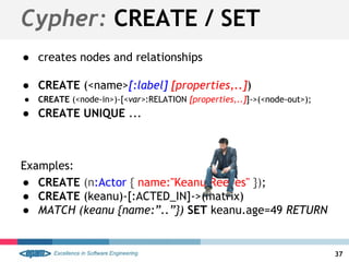 ● creates nodes and relationships
● CREATE (<name>[:label] [properties,..])
● CREATE (<node-in>)-[<var>:RELATION [properties,..]]->(<node-out>);
● CREATE UNIQUE ...
Examples:
● CREATE (n:Actor { name:"Keanu Reeves" });
● CREATE (keanu)-[:ACTED_IN]->(matrix)
● MATCH (keanu {name:”..”}) SET keanu.age=49 RETURN
Cypher: CREATE / SET
37
 