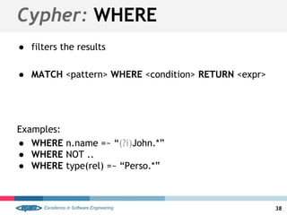 Cypher: WHERE
● filters the results
● MATCH <pattern> WHERE <condition> RETURN <expr>
Examples:
● WHERE n.name =~ “(?i)John.*”
● WHERE NOT ..
● WHERE type(rel) =~ “Perso.*”
38
 
