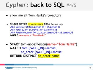 Cypher: back to SQL #4/5
● show me all Tom Hanks’s co-actors
● SELECT DISTICT co_actor.name FROM Person tom
JOIN Movie a1 ON tom.person_in = a1.person_id
JOIN Actor a2 ON a1.movie_id = a2.movie_id
JOIN Person co_actor ON co_actor.person_id = a2.person_id
WHERE tom.name = “Tom Hanks”
● START tom=node:Person(name=”Tom Hanks”)
MATCH tom-[:ACTS_IN]->movie,
co_actor-[:ACTS_IN]->movie
RETURN DISTINCT co_actor.name
46
 