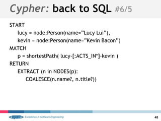 START
lucy = node:Person(name=”Lucy Lui”),
kevin = node:Person(name=”Kevin Bacon”)
MATCH
p = shortestPath( lucy-[:ACTS_IN*]-kevin )
RETURN
EXTRACT (n in NODES(p):
COALESCE(n.name?, n.title?))
48
Cypher: back to SQL #6/5
 