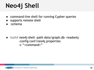 Neo4j Shell
● command-line shell for running Cypher queries
● supports remote shell
● :schema
● bash# neo4j-shell -path data/graph.db -readonly
-config conf/neo4j.properties
-c “<command>”
49
 