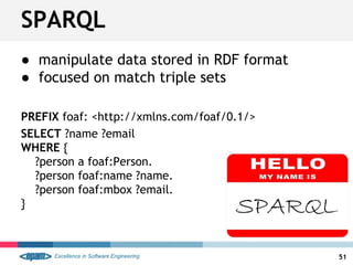 ● manipulate data stored in RDF format
● focused on match triple sets
PREFIX foaf: <http://xmlns.com/foaf/0.1/>
SELECT ?name ?email
WHERE {
?person a foaf:Person.
?person foaf:name ?name.
?person foaf:mbox ?email.
}
SPARQL
51
 