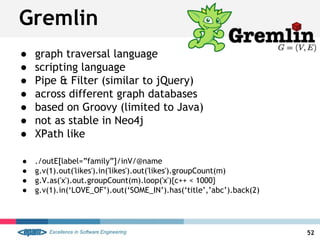 ● graph traversal language
● scripting language
● Pipe & Filter (similar to jQuery)
● across different graph databases
● based on Groovy (limited to Java)
● not as stable in Neo4j
● XPath like
● ./outE[label=”family”]/inV/@name
● g.v(1).out('likes').in('likes').out('likes').groupCount(m)
● g.V.as('x').out.groupCount(m).loop('x'){c++ < 1000}
● g.v(1).in(‘LOVE_OF’).out(‘SOME_IN’).has(‘title’,’abc’).back(2)
Gremlin
52
 