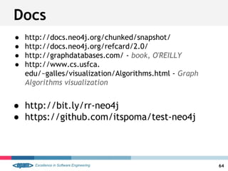 Docs
● http://docs.neo4j.org/chunked/snapshot/
● http://docs.neo4j.org/refcard/2.0/
● http://graphdatabases.com/ - book, O'REILLY
● http://www.cs.usfca.
edu/~galles/visualization/Algorithms.html - Graph
Algorithms visualization
● http://bit.ly/rr-neo4j
● https://github.com/itspoma/test-neo4j
64
 