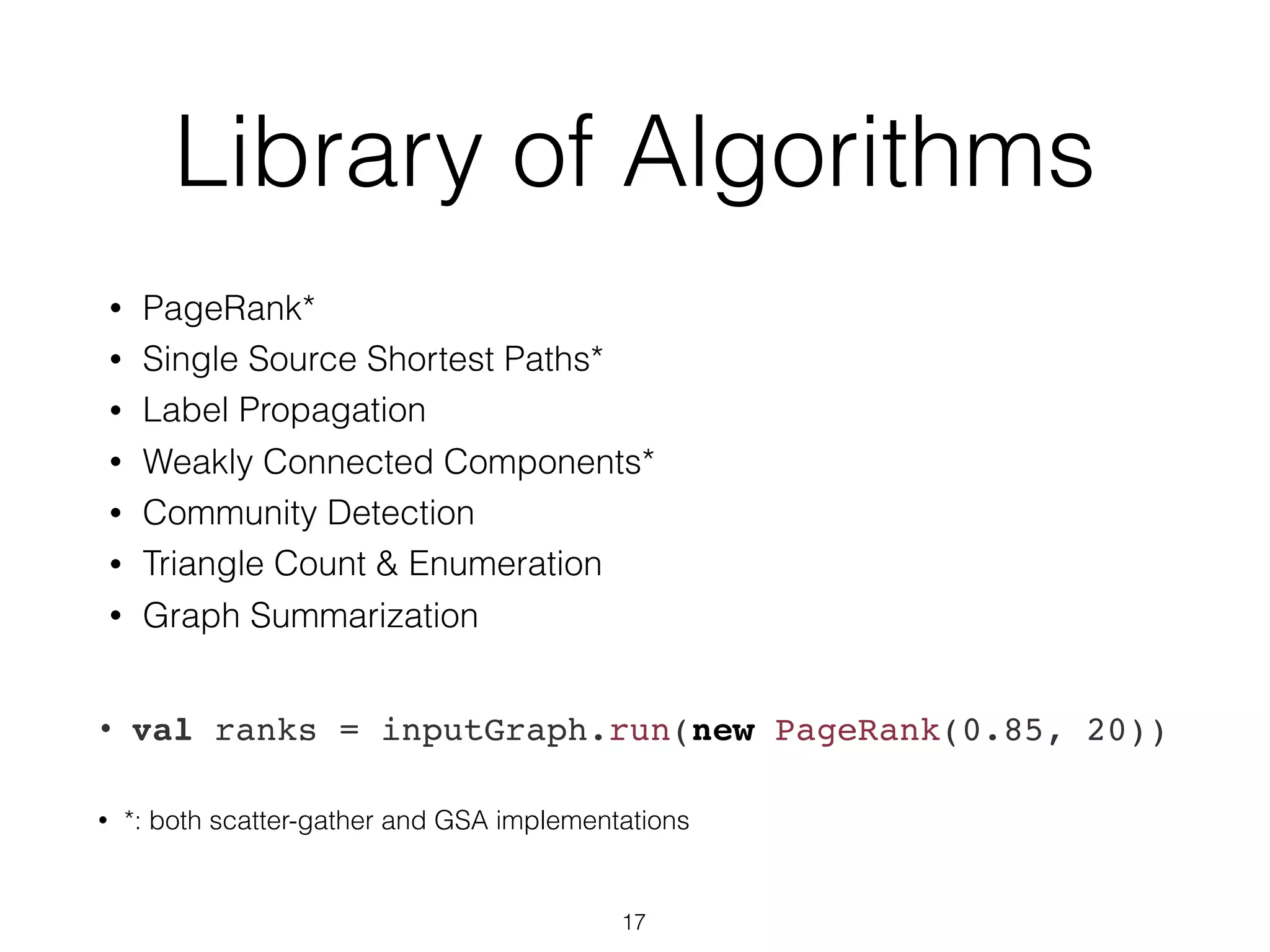 Library of Algorithms • PageRank* • Single Source Shortest Paths* • Label Propagation • Weakly Connected Components* • Community Detection • Triangle Count & Enumeration • Graph Summarization • val ranks = inputGraph.run(new PageRank(0.85, 20)) • *: both scatter-gather and GSA implementations 17 