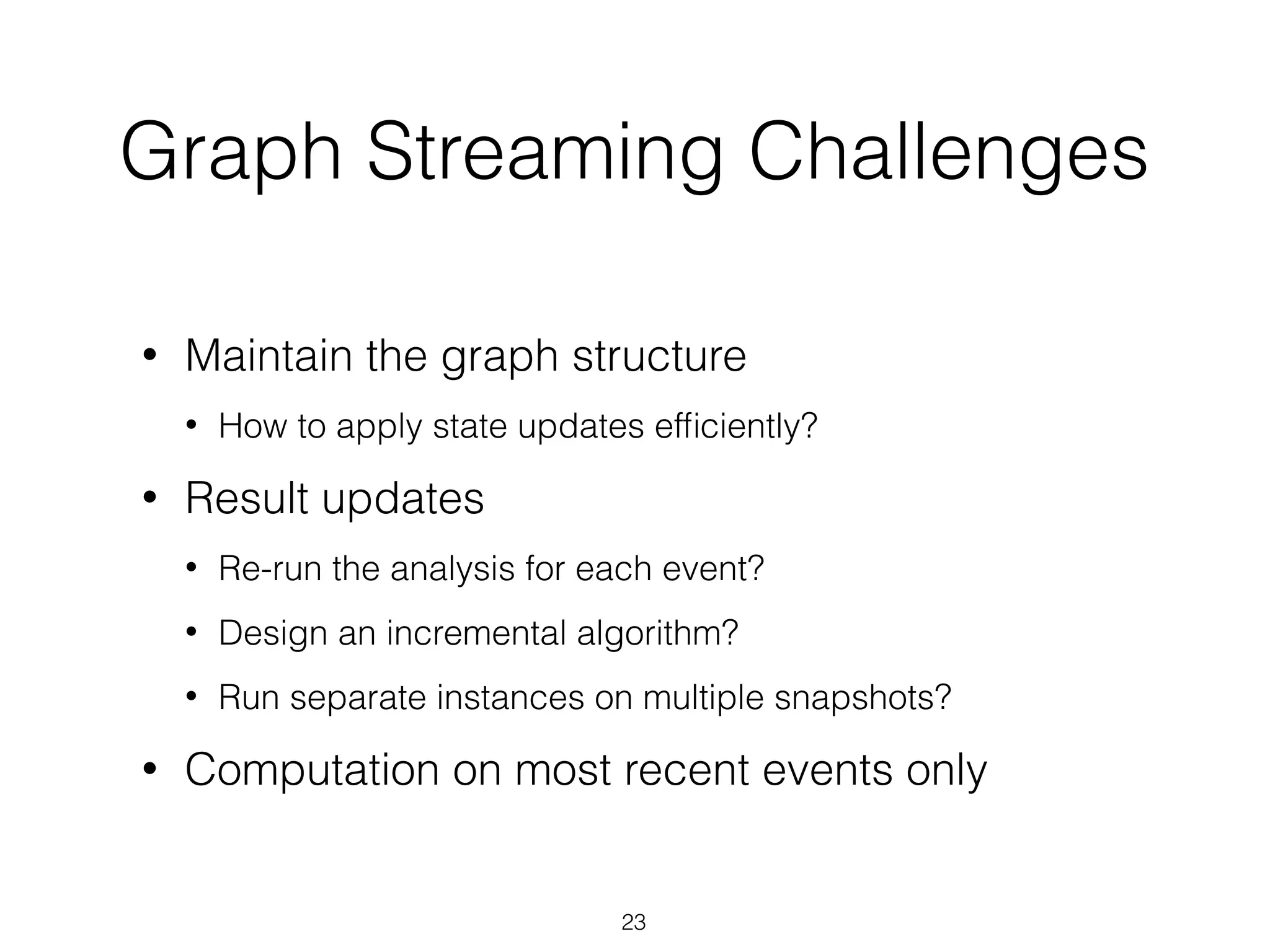 Graph Streaming Challenges • Maintain the graph structure • How to apply state updates efﬁciently? • Result updates • Re-run the analysis for each event? • Design an incremental algorithm? • Run separate instances on multiple snapshots? • Computation on most recent events only 23 