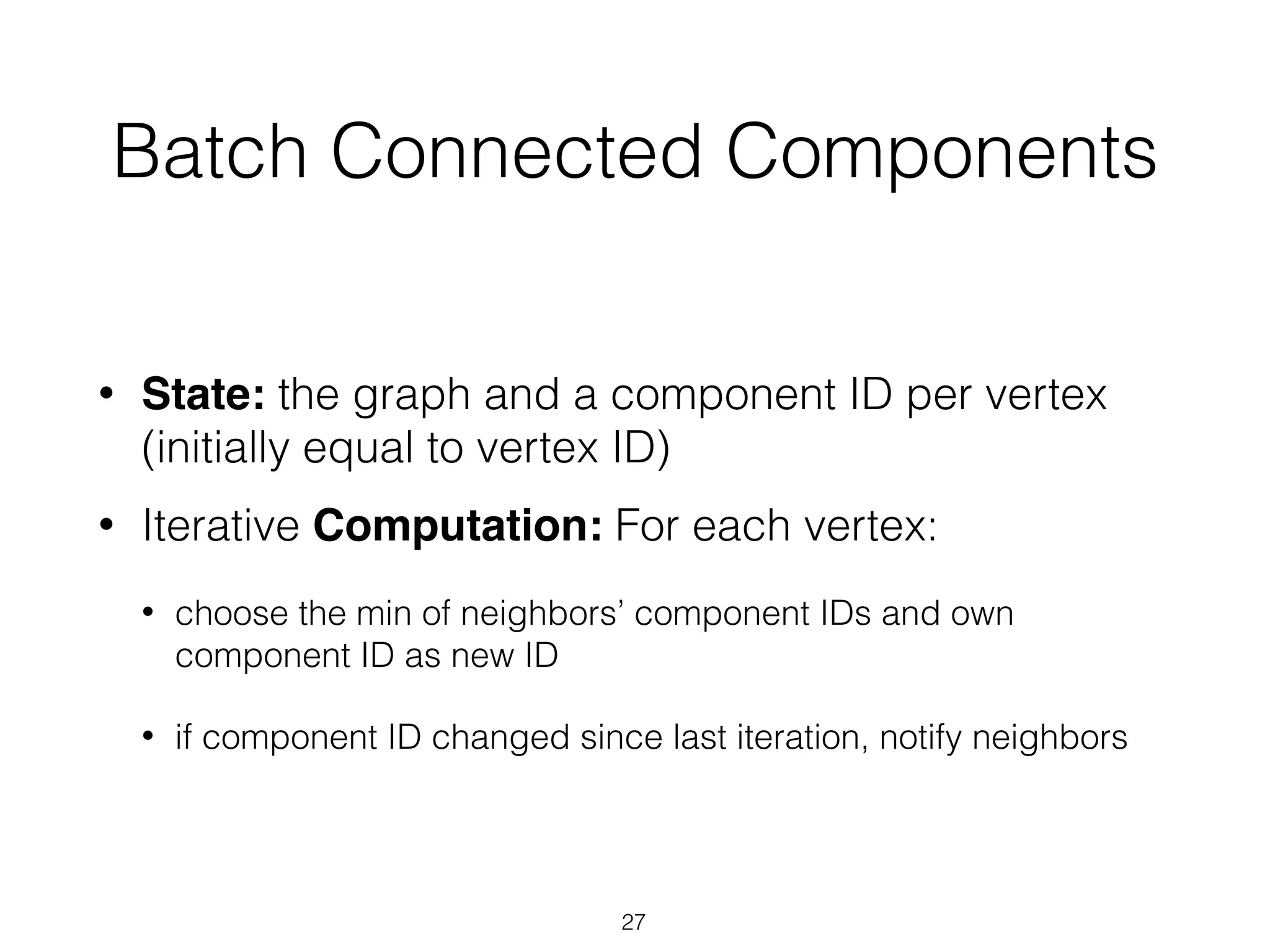Batch Connected Components • State: the graph and a component ID per vertex (initially equal to vertex ID) • Iterative Computation: For each vertex: • choose the min of neighbors’ component IDs and own component ID as new ID • if component ID changed since last iteration, notify neighbors 27 