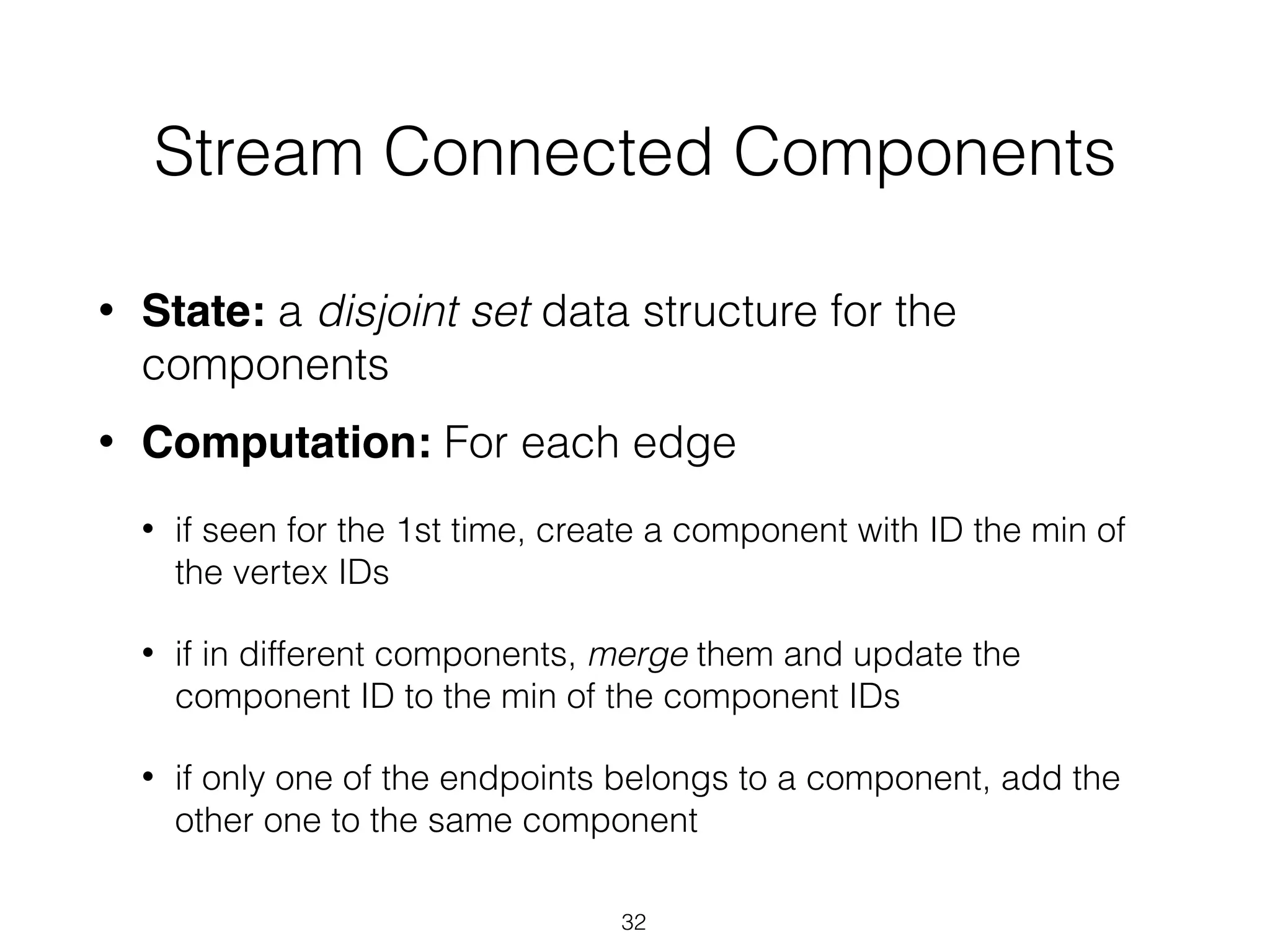 Stream Connected Components • State: a disjoint set data structure for the components • Computation: For each edge • if seen for the 1st time, create a component with ID the min of the vertex IDs • if in different components, merge them and update the component ID to the min of the component IDs • if only one of the endpoints belongs to a component, add the other one to the same component 32 