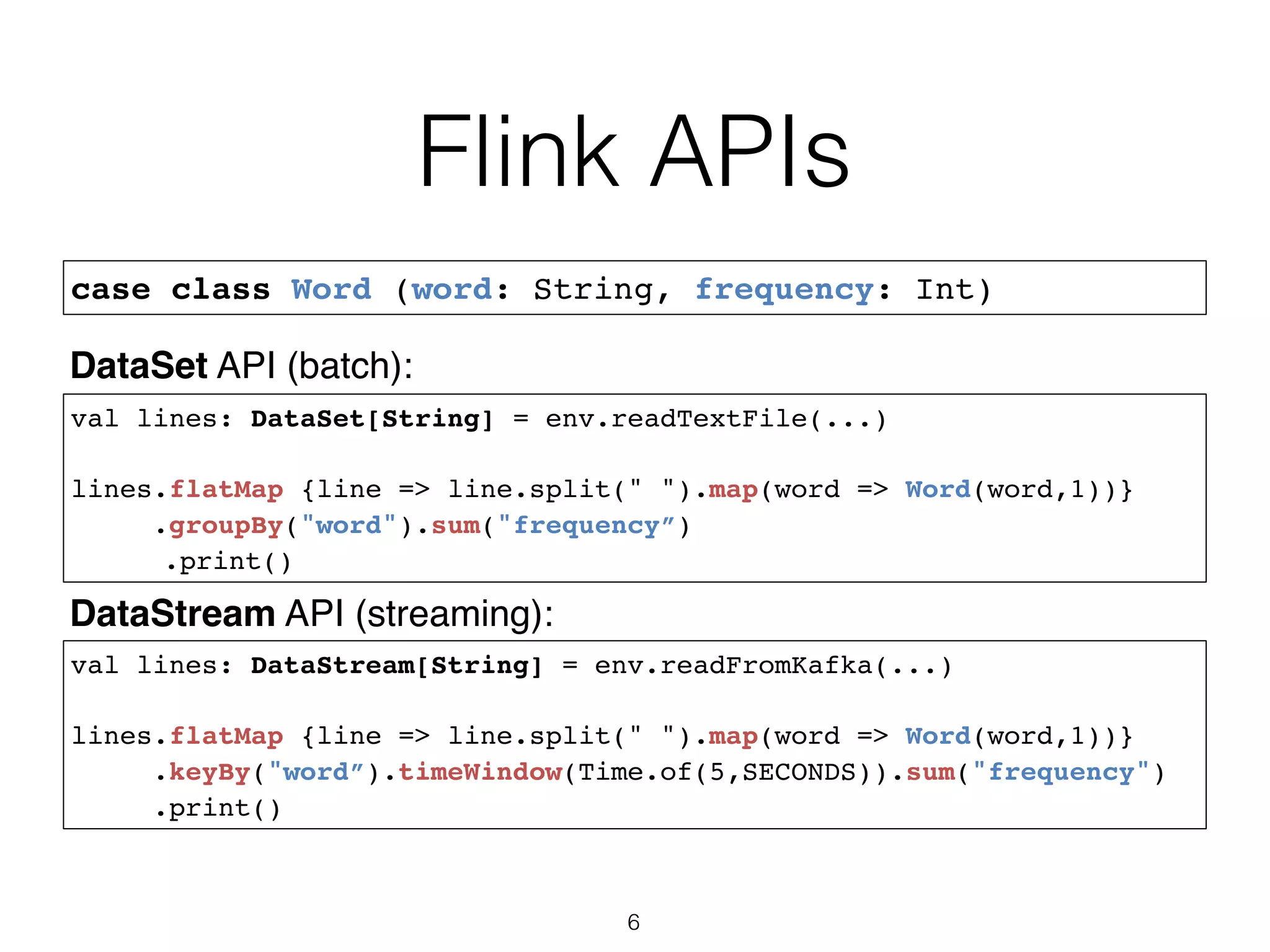 Flink APIs 6 case class Word (word: String, frequency: Int) val lines: DataStream[String] = env.readFromKafka(...) lines.flatMap {line => line.split(" ").map(word => Word(word,1))} .keyBy("word”).timeWindow(Time.of(5,SECONDS)).sum("frequency") .print() val lines: DataSet[String] = env.readTextFile(...) lines.flatMap {line => line.split(" ").map(word => Word(word,1))} .groupBy("word").sum("frequency”) .print() DataSet API (batch): DataStream API (streaming): 