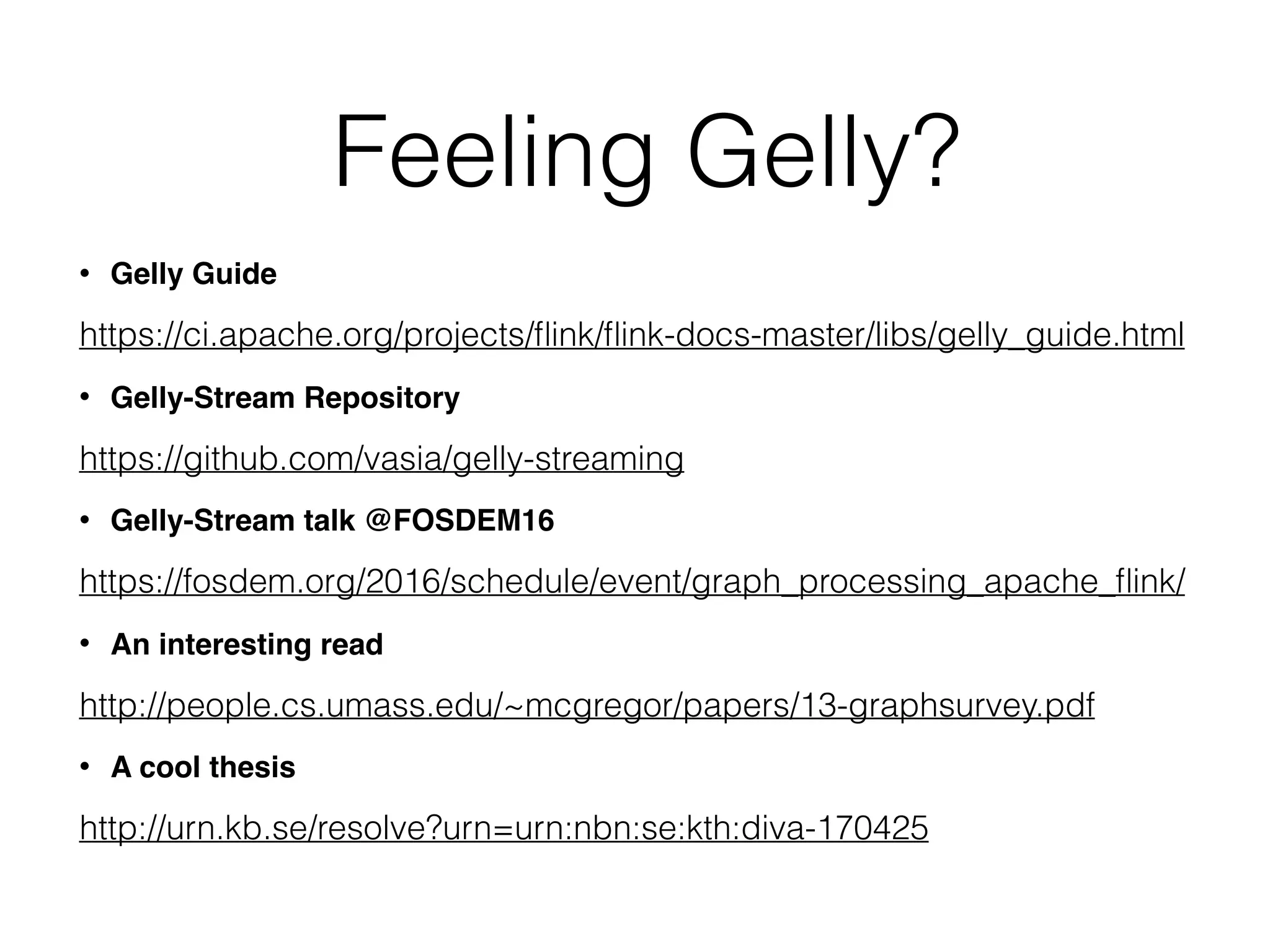 Feeling Gelly? • Gelly Guide https://ci.apache.org/projects/ﬂink/ﬂink-docs-master/libs/gelly_guide.html • Gelly-Stream Repository https://github.com/vasia/gelly-streaming • Gelly-Stream talk @FOSDEM16 https://fosdem.org/2016/schedule/event/graph_processing_apache_ﬂink/ • An interesting read http://people.cs.umass.edu/~mcgregor/papers/13-graphsurvey.pdf • A cool thesis http://urn.kb.se/resolve?urn=urn:nbn:se:kth:diva-170425 
