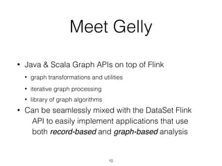 Meet Gelly
• Java & Scala Graph APIs on top of Flink
• graph transformations and utilities
• iterative graph processing
• library of graph algorithms
• Can be seamlessly mixed with the DataSet Flink
API to easily implement applications that use
both record-based and graph-based analysis
10
 