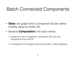 Batch Connected Components
• State: the graph and a component ID per vertex
(initially equal to vertex ID)
• Iterative Computation: For each vertex:
• choose the min of neighbors’ component IDs and own
component ID as new ID
• if component ID changed since last iteration, notify neighbors
27
 