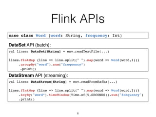 Flink APIs
6
case class Word (word: String, frequency: Int)
val lines: DataStream[String] = env.readFromKafka(...)
lines.flatMap {line => line.split(" ").map(word => Word(word,1))}
.keyBy("word”).timeWindow(Time.of(5,SECONDS)).sum("frequency")
.print()
val lines: DataSet[String] = env.readTextFile(...)
lines.flatMap {line => line.split(" ").map(word => Word(word,1))}
.groupBy("word").sum("frequency”)
.print()
DataSet API (batch):
DataStream API (streaming):
 