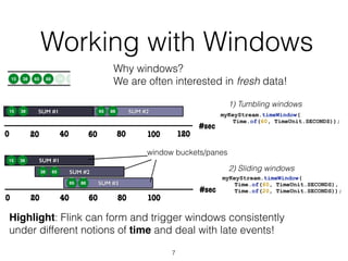 Working with Windows
7
Why windows?
We are often interested in fresh data!
Highlight: Flink can form and trigger windows consistently
under different notions of time and deal with late events!
15 38 65 88 110 120
#sec
40 80
SUM #2
0
SUM #1
20 60 100 120
15 38 65 88
1) Tumbling windows
myKeyStream.timeWindow(
Time.of(60, TimeUnit.SECONDS));
#sec
40 80
SUM #3
SUM #2
0
SUM #1
20 60 100
15 38
38 65
65 88
myKeyStream.timeWindow(
Time.of(60, TimeUnit.SECONDS),
Time.of(20, TimeUnit.SECONDS));
2) Sliding windows
window buckets/panes
 