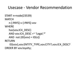 Usecase - Vendor Recommendation
START n=node(23539)
MATCH
n-[:PAYS]-v-[:PAYS]-vov
WHERE
has(vov.IC4_DESC)
AND vov.IC4_DESC =~ 'Legal.*'
AND not (ID(vov) = ID(v))
RETURN
ID(vov),vov.ENTITY_TYPE,vov.CITY?,vov.IC4_DESC?
ORDER BY vov.loyalty;
 