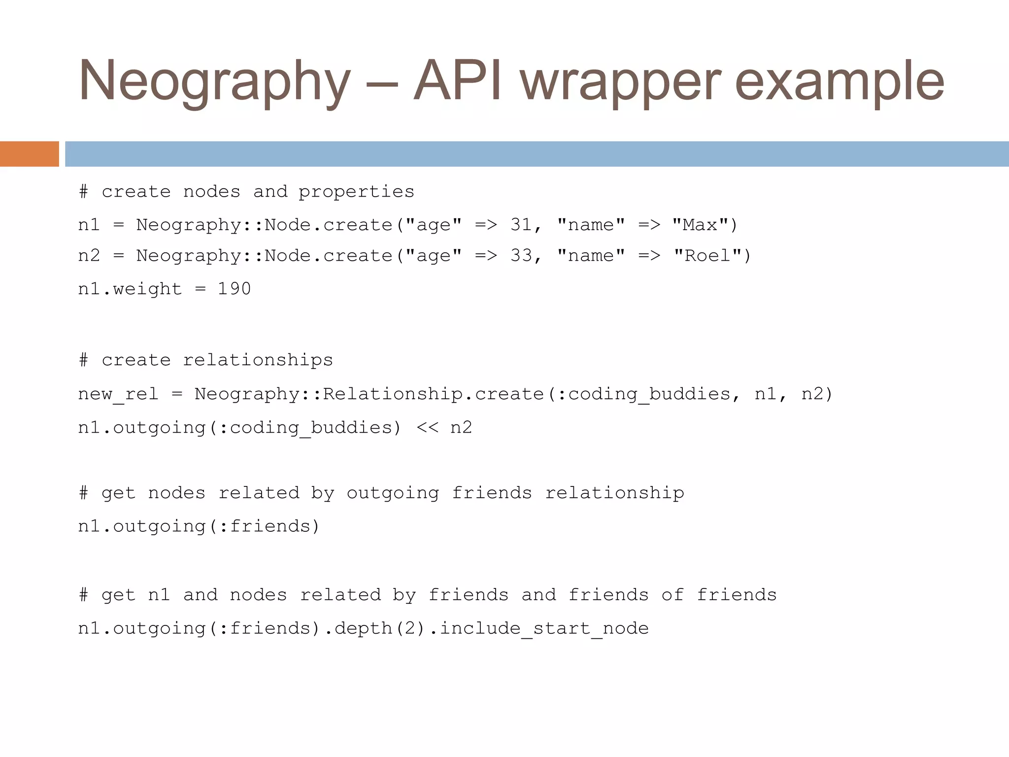 Neography – API wrapper example
# create nodes and properties
n1 = Neography::Node.create("age" => 31, "name" => "Max")
n2 = Neography::Node.create("age" => 33, "name" => "Roel")
n1.weight = 190
# create relationships
new_rel = Neography::Relationship.create(:coding_buddies, n1, n2)
n1.outgoing(:coding_buddies) << n2
# get nodes related by outgoing friends relationship
n1.outgoing(:friends)
# get n1 and nodes related by friends and friends of friends
n1.outgoing(:friends).depth(2).include_start_node
 