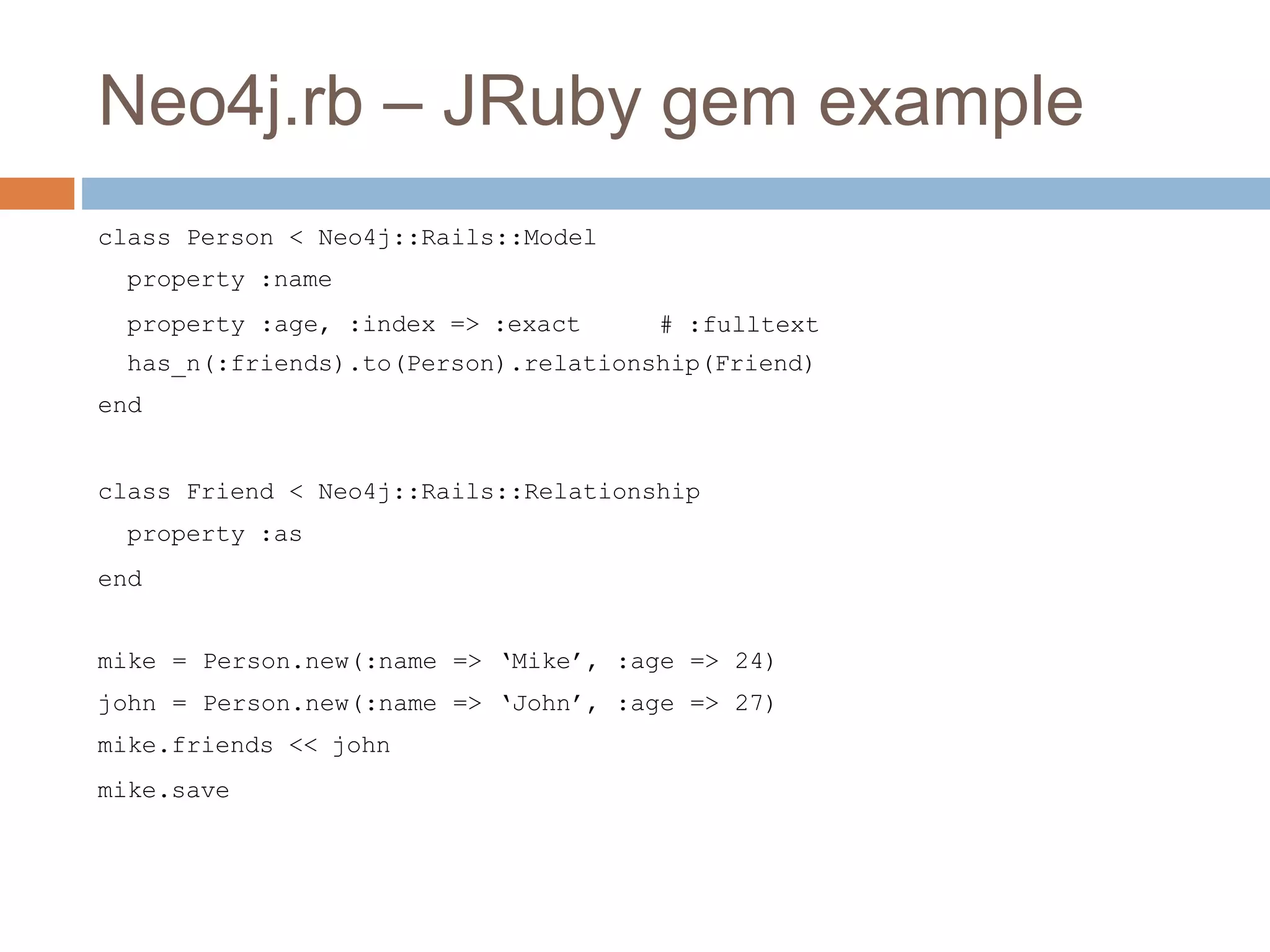 Neo4j.rb – JRuby gem example
class Person < Neo4j::Rails::Model
property :name
property :age, :index => :exact # :fulltext
has_n(:friends).to(Person).relationship(Friend)
end
class Friend < Neo4j::Rails::Relationship
property :as
end
mike = Person.new(:name => ‘Mike’, :age => 24)
john = Person.new(:name => ‘John’, :age => 27)
mike.friends << john
mike.save
 