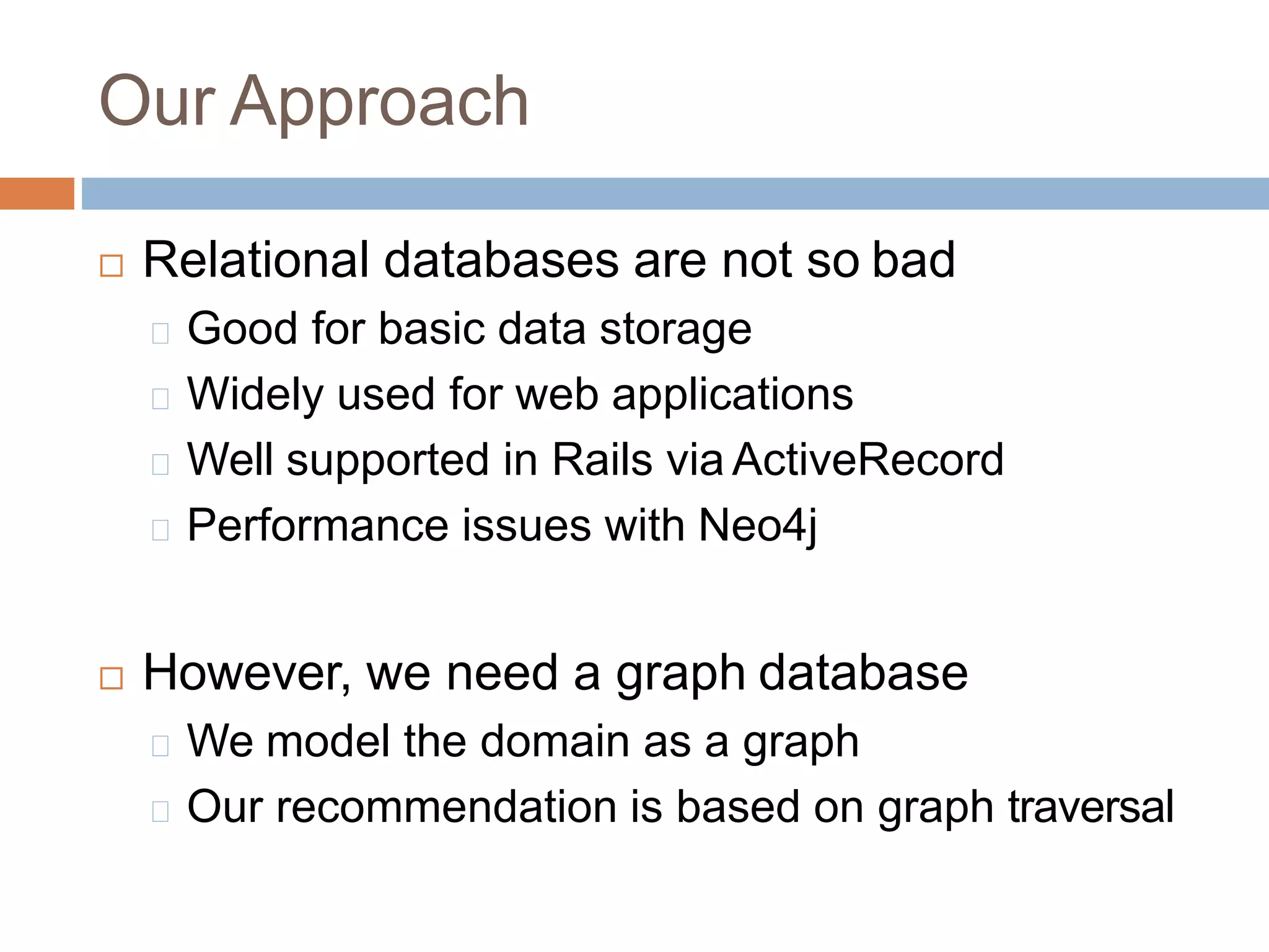 Our Approach
 Relational databases are not so bad
Good for basic data storage
Widely used for web applications
Well supported in Rails via ActiveRecord
Performance issues with Neo4j
 However, we need a graph database
We model the domain as a graph
Our recommendation is based on graph traversal
 