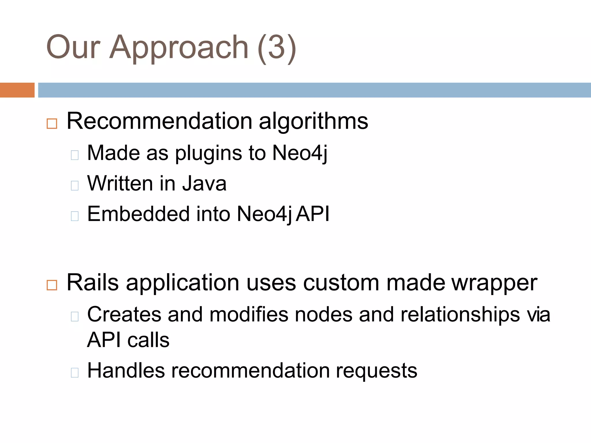 Our Approach (3)
 Recommendation algorithms
Made as plugins to Neo4j
Written in Java
Embedded into Neo4j API
 Rails application uses custom made wrapper
Creates and modifies nodes and relationships via
API calls
Handles recommendation requests
 