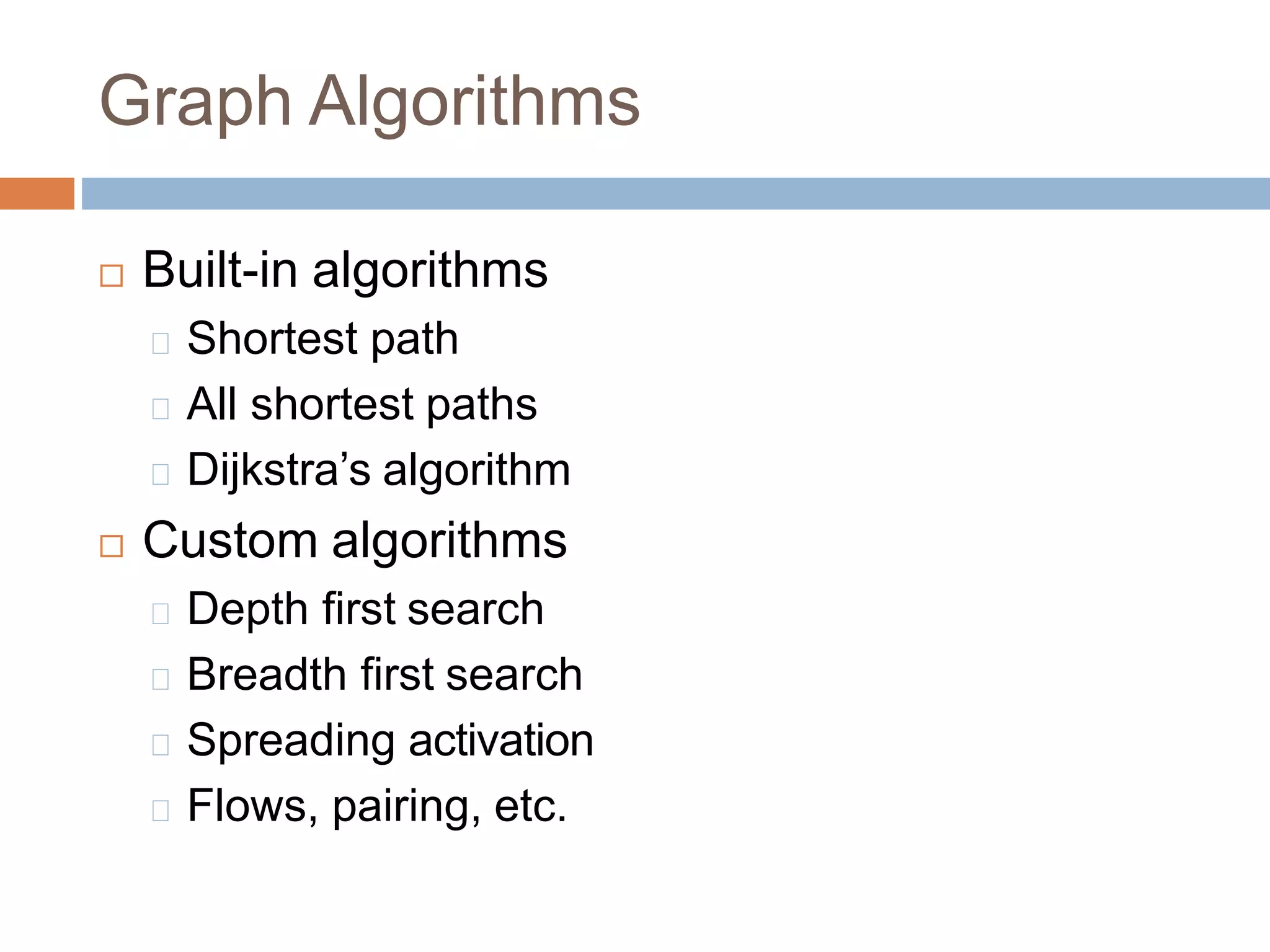 Graph Algorithms
 Built-in algorithms
Shortest path
All shortest paths
Dijkstra’s algorithm
 Custom algorithms
Depth first search
Breadth first search
Spreading activation
Flows, pairing, etc.
 