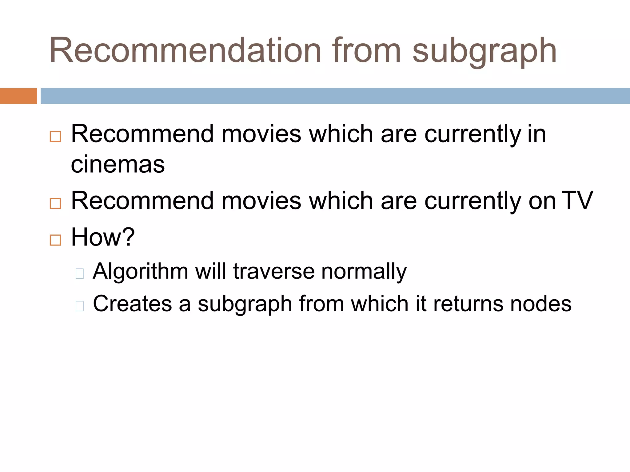 Recommendation from subgraph
 Recommend movies which are currently in
cinemas
 Recommend movies which are currently on TV
 How?
Algorithm will traverse normally
Creates a subgraph from which it returns nodes
 