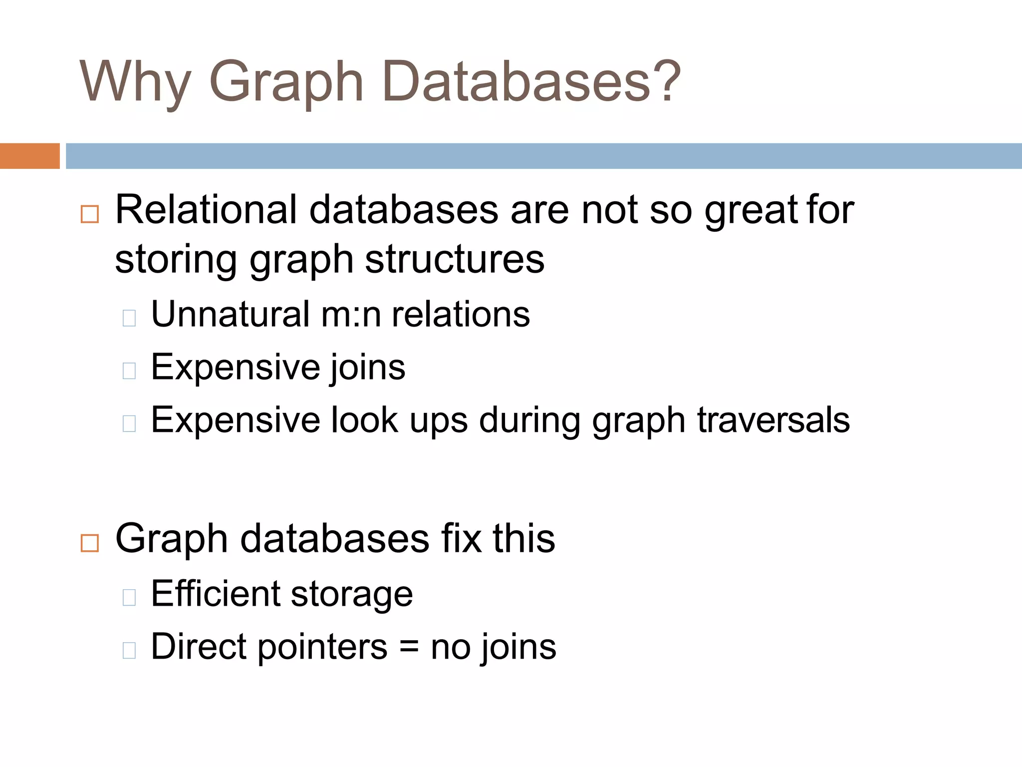 Why Graph Databases?
 Relational databases are not so great for
storing graph structures
Unnatural m:n relations
Expensive joins
Expensive look ups during graph traversals
 Graph databases fix this
Efficient storage
Direct pointers = no joins
 