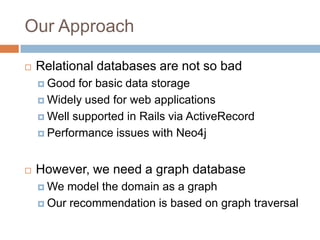 Our Approach
 Relational databases are not so bad
 Good for basic data storage
 Widely used for web applications
 Well supported in Rails via ActiveRecord
 Performance issues with Neo4j
 However, we need a graph database
 We model the domain as a graph
 Our recommendation is based on graph traversal
 