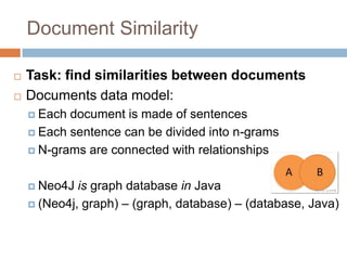 Document Similarity
 Task: find similarities between documents
 Documents data model:
 Each document is made of sentences
 Each sentence can be divided into n-grams
 N-grams are connected with relationships
 Neo4J is graph database in Java
 (Neo4j, graph) – (graph, database) – (database, Java)
 
