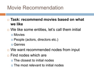  Task: recommend movies based on what
we like
 We like some entities, let’s call them initial
 Movies
 People (actors, directors etc.)
 Genres
 We want recommended nodes from input
 Find nodes which are
 The closest to initial nodes
 The most relevant to initial nodes
Movie Recommendation
 