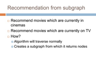 Recommendation from subgraph
 Recommend movies which are currently in
cinemas
 Recommend movies which are currently on TV
 How?
 Algorithm will traverse normally
 Creates a subgraph from which it returns nodes
 