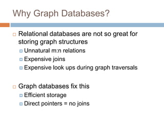 Why Graph Databases?
 Relational databases are not so great for
storing graph structures
 Unnatural m:n relations
 Expensive joins
 Expensive look ups during graph traversals
 Graph databases fix this
 Efficient storage
 Direct pointers = no joins
 