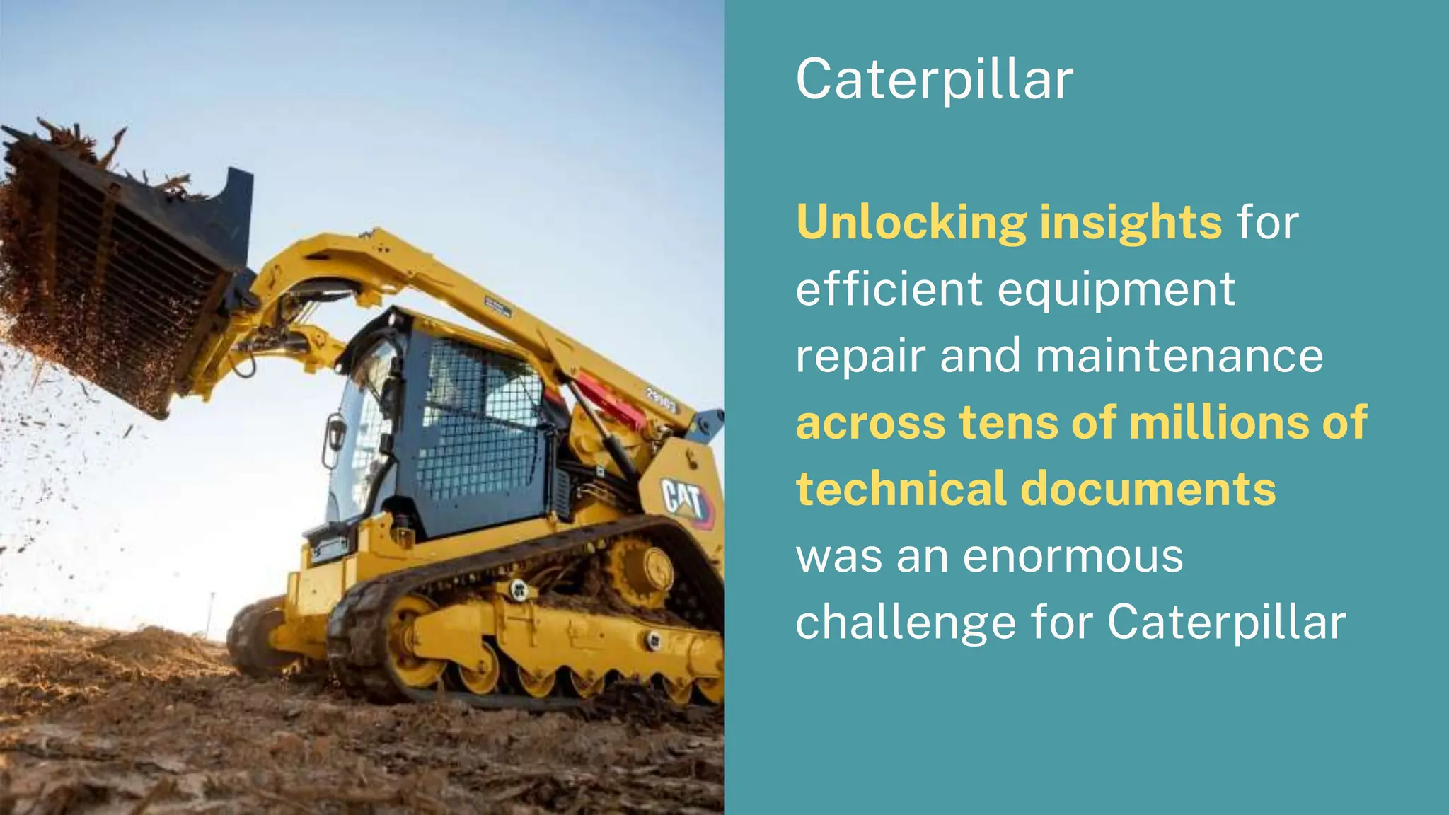 Caterpillar
Unlocking insights for
efficient equipment
repair and maintenance
across tens of millions of
technical documents
was an enormous
challenge for Caterpillar
 