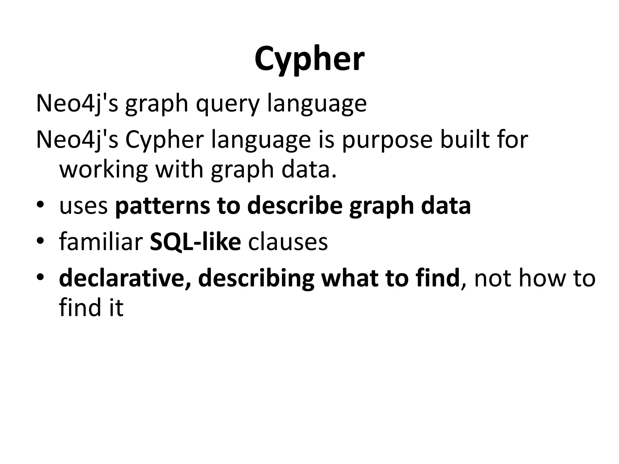 Cypher Neo4j's graph query language Neo4j's Cypher language is purpose built for working with graph data. • uses patterns to describe graph data • familiar SQL-like clauses • declarative, describing what to find, not how to find it 