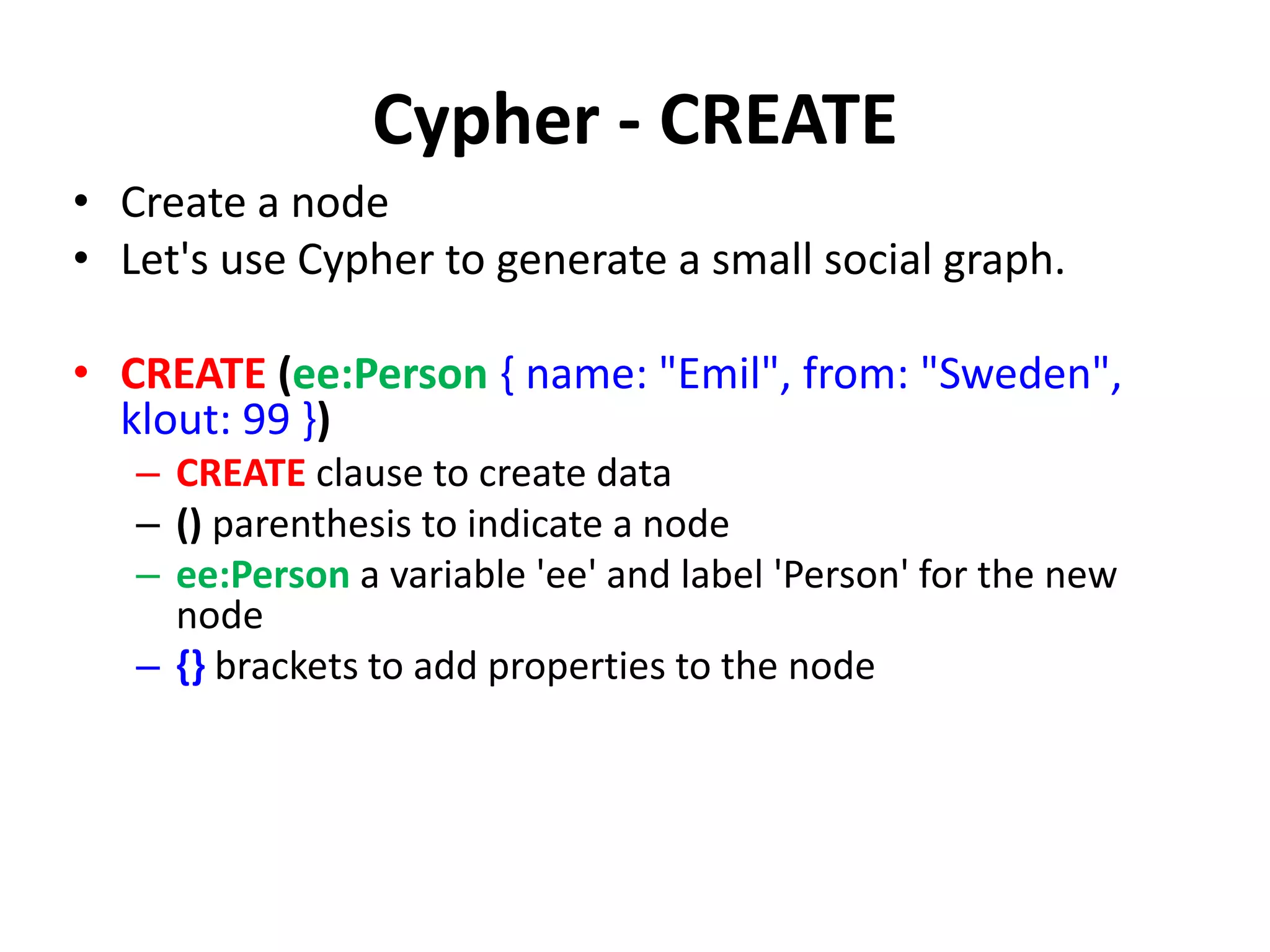 Cypher - CREATE • Create a node • Let's use Cypher to generate a small social graph. • CREATE (ee:Person { name: "Emil", from: "Sweden", klout: 99 }) – CREATE clause to create data – () parenthesis to indicate a node – ee:Person a variable 'ee' and label 'Person' for the new node – {} brackets to add properties to the node 