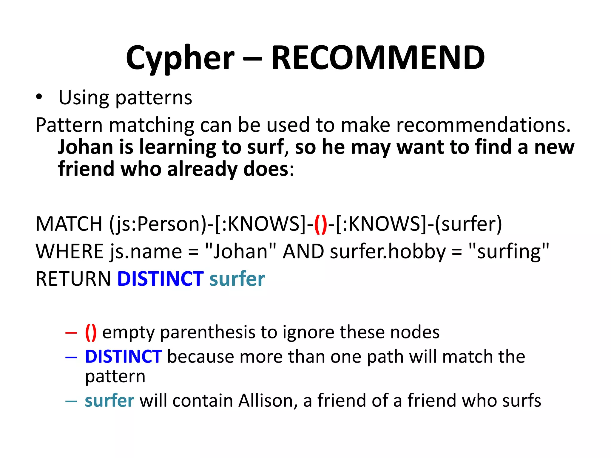 Cypher – RECOMMEND • Using patterns Pattern matching can be used to make recommendations. Johan is learning to surf, so he may want to find a new friend who already does: MATCH (js:Person)-[:KNOWS]-()-[:KNOWS]-(surfer) WHERE js.name = "Johan" AND surfer.hobby = "surfing" RETURN DISTINCT surfer – () empty parenthesis to ignore these nodes – DISTINCT because more than one path will match the pattern – surfer will contain Allison, a friend of a friend who surfs 