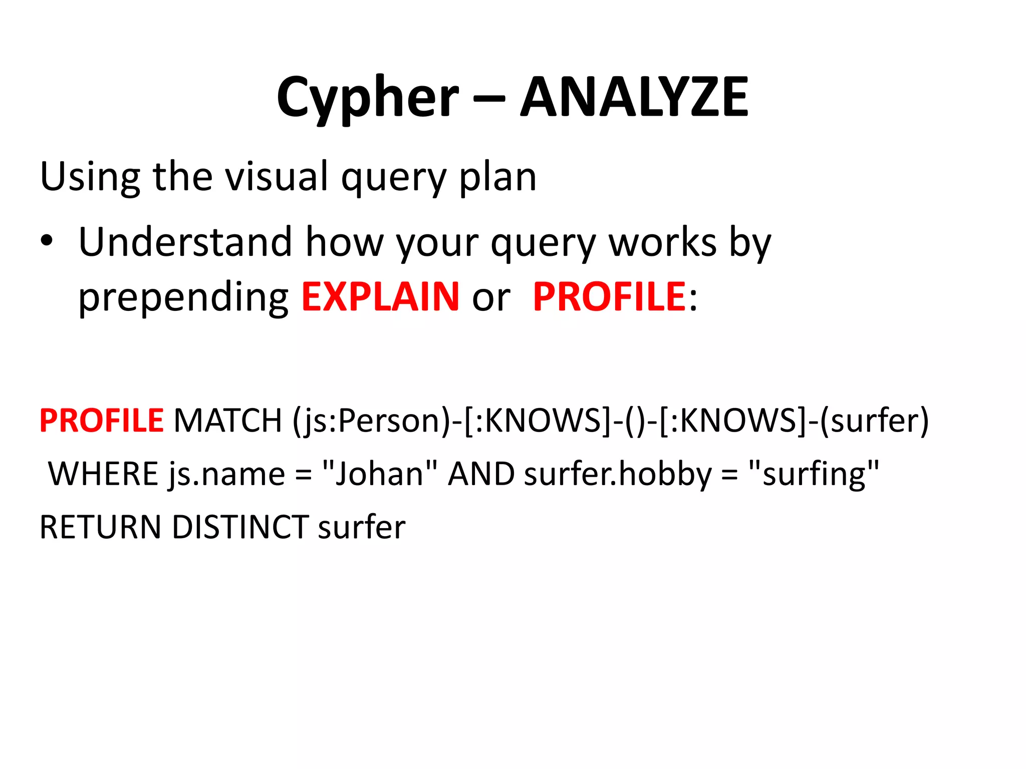 Cypher – ANALYZE Using the visual query plan • Understand how your query works by prepending EXPLAIN or PROFILE: PROFILE MATCH (js:Person)-[:KNOWS]-()-[:KNOWS]-(surfer) WHERE js.name = "Johan" AND surfer.hobby = "surfing" RETURN DISTINCT surfer 