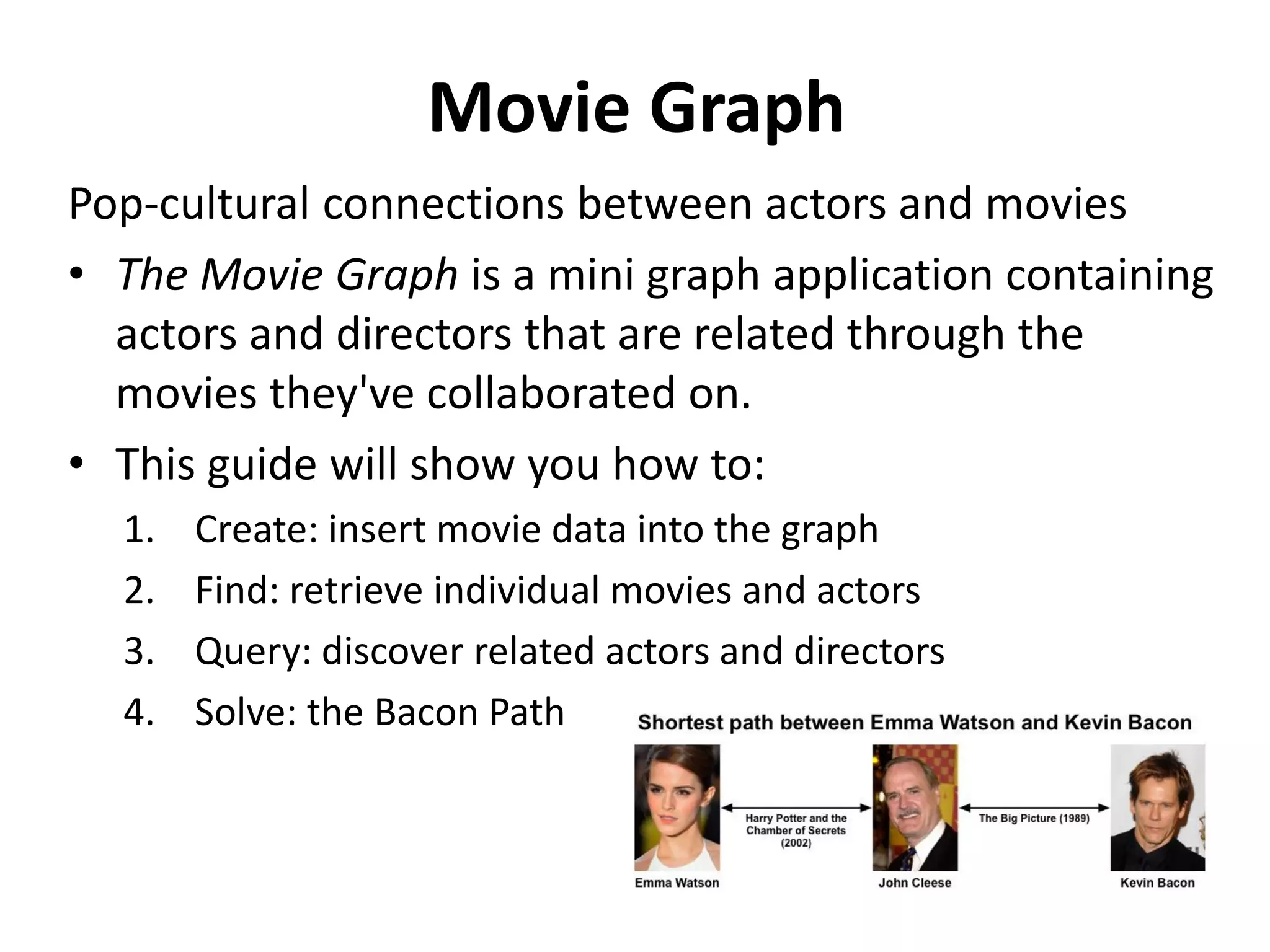 Movie Graph Pop-cultural connections between actors and movies • The Movie Graph is a mini graph application containing actors and directors that are related through the movies they've collaborated on. • This guide will show you how to: 1. Create: insert movie data into the graph 2. Find: retrieve individual movies and actors 3. Query: discover related actors and directors 4. Solve: the Bacon Path 
