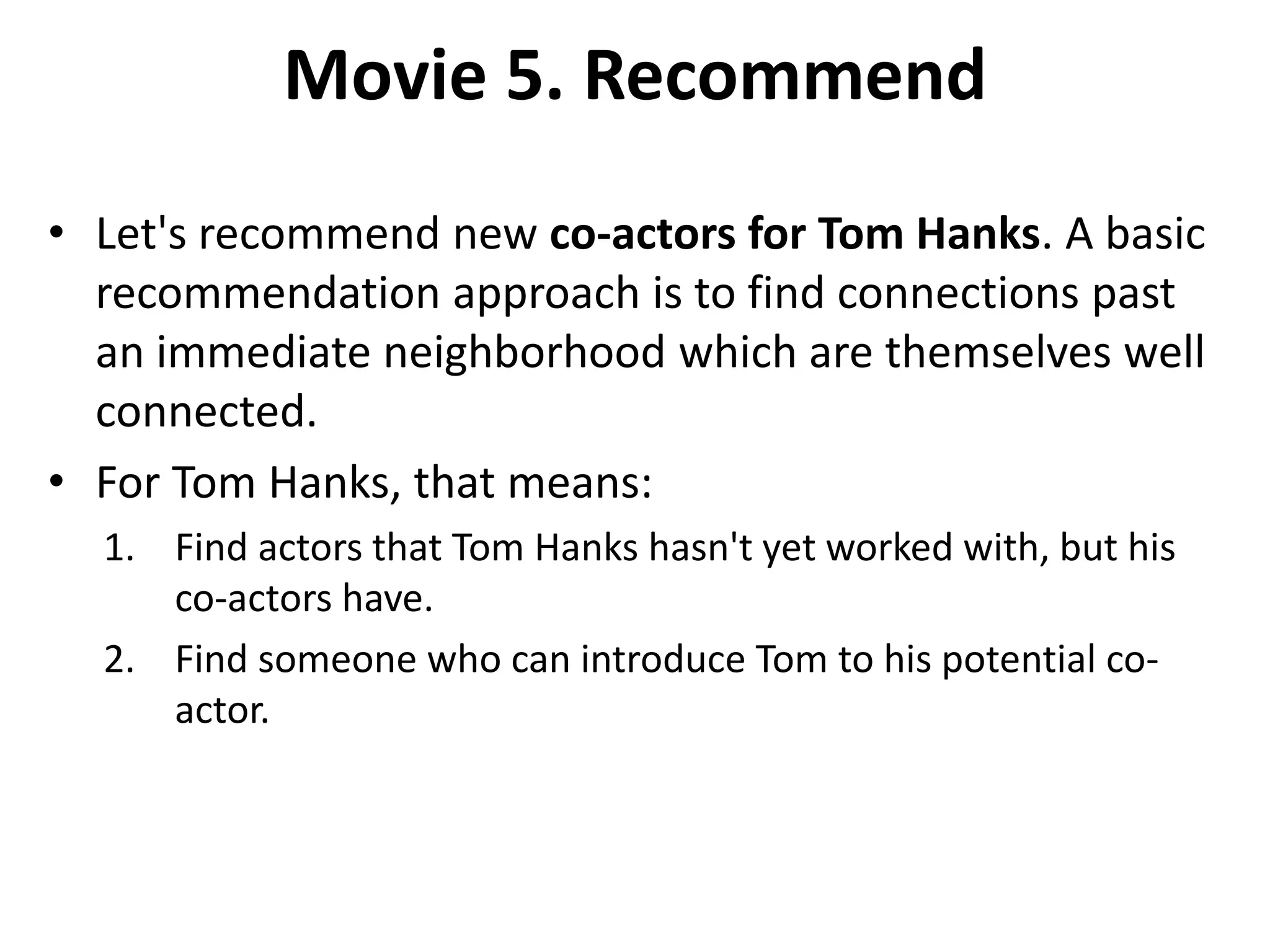 Movie 5. Recommend • Let's recommend new co-actors for Tom Hanks. A basic recommendation approach is to find connections past an immediate neighborhood which are themselves well connected. • For Tom Hanks, that means: 1. Find actors that Tom Hanks hasn't yet worked with, but his co-actors have. 2. Find someone who can introduce Tom to his potential co- actor. 