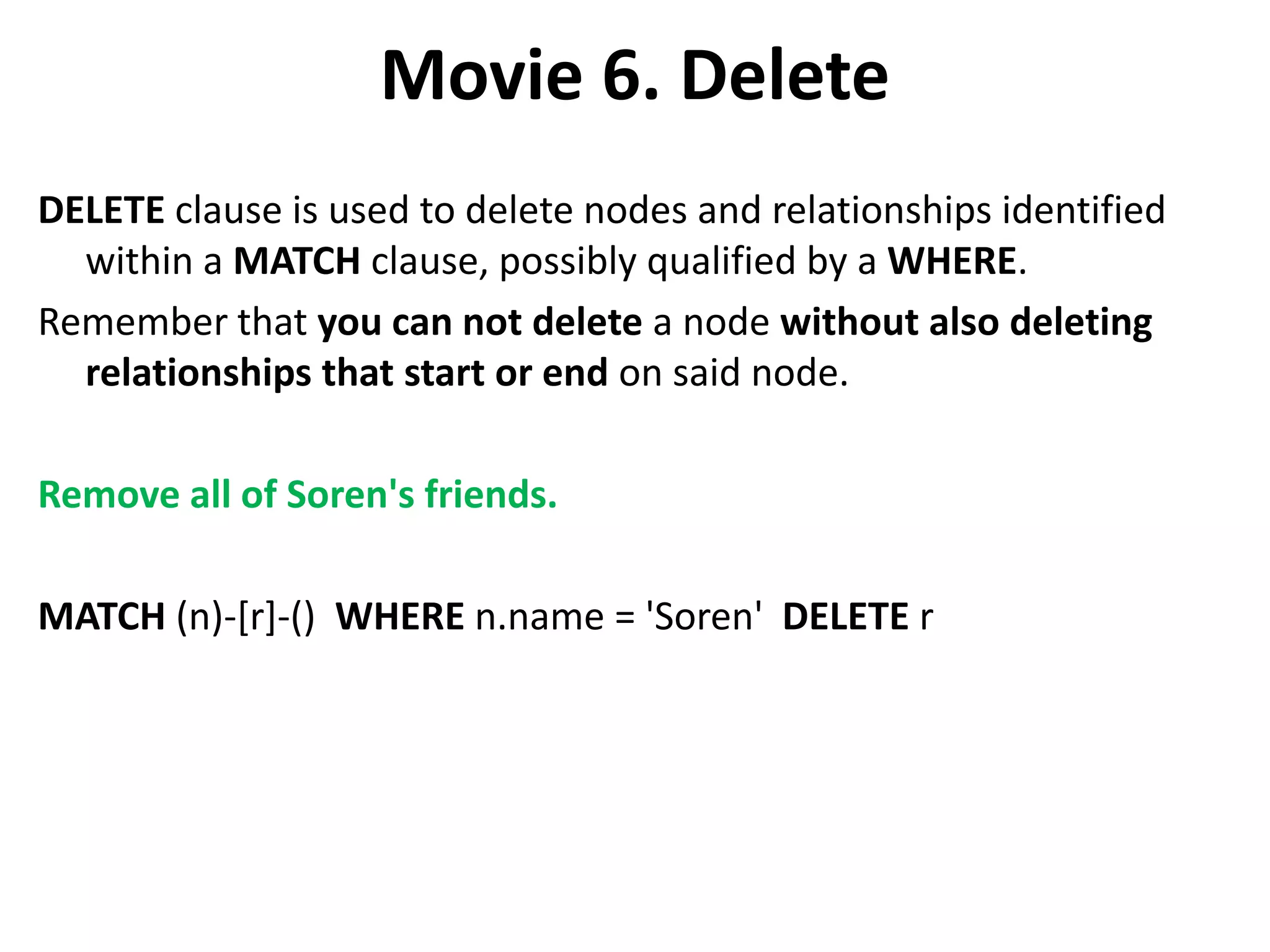 Movie 6. Delete DELETE clause is used to delete nodes and relationships identified within a MATCH clause, possibly qualified by a WHERE. Remember that you can not delete a node without also deleting relationships that start or end on said node. Remove all of Soren's friends. MATCH (n)-[r]-() WHERE n.name = 'Soren' DELETE r 