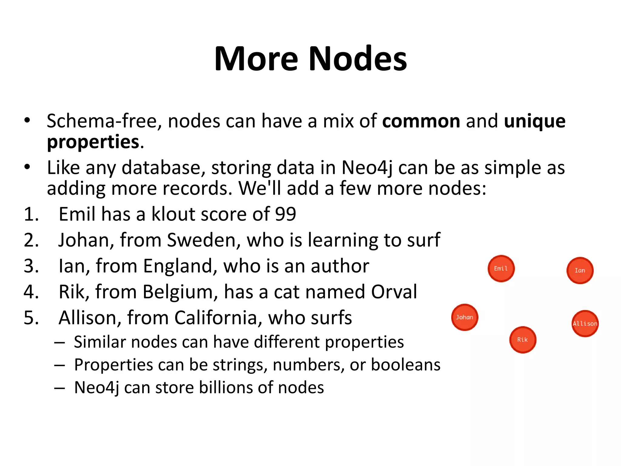 More Nodes • Schema-free, nodes can have a mix of common and unique properties. • Like any database, storing data in Neo4j can be as simple as adding more records. We'll add a few more nodes: 1. Emil has a klout score of 99 2. Johan, from Sweden, who is learning to surf 3. Ian, from England, who is an author 4. Rik, from Belgium, has a cat named Orval 5. Allison, from California, who surfs – Similar nodes can have different properties – Properties can be strings, numbers, or booleans – Neo4j can store billions of nodes 