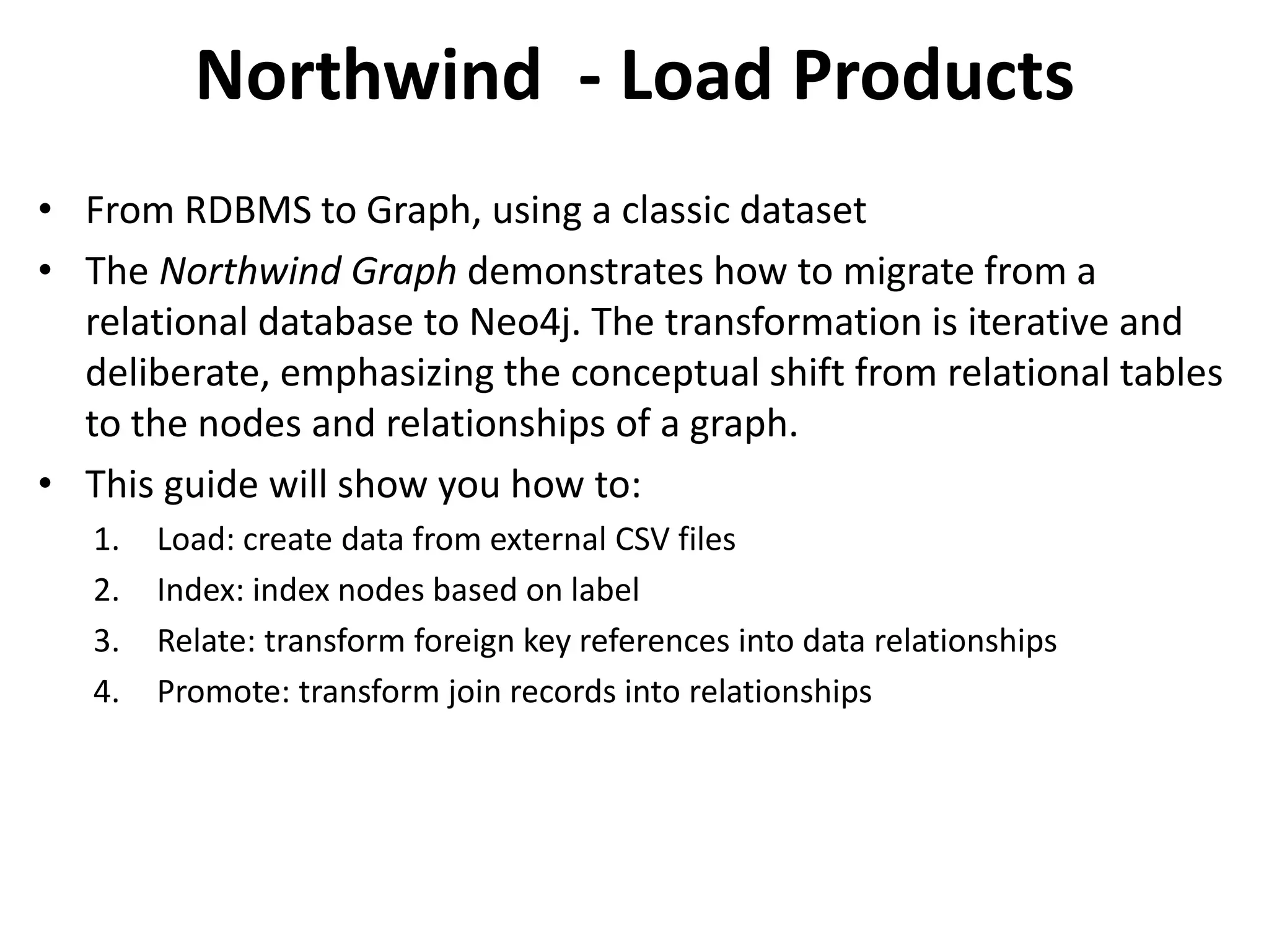 Northwind - Load Products • From RDBMS to Graph, using a classic dataset • The Northwind Graph demonstrates how to migrate from a relational database to Neo4j. The transformation is iterative and deliberate, emphasizing the conceptual shift from relational tables to the nodes and relationships of a graph. • This guide will show you how to: 1. Load: create data from external CSV files 2. Index: index nodes based on label 3. Relate: transform foreign key references into data relationships 4. Promote: transform join records into relationships 