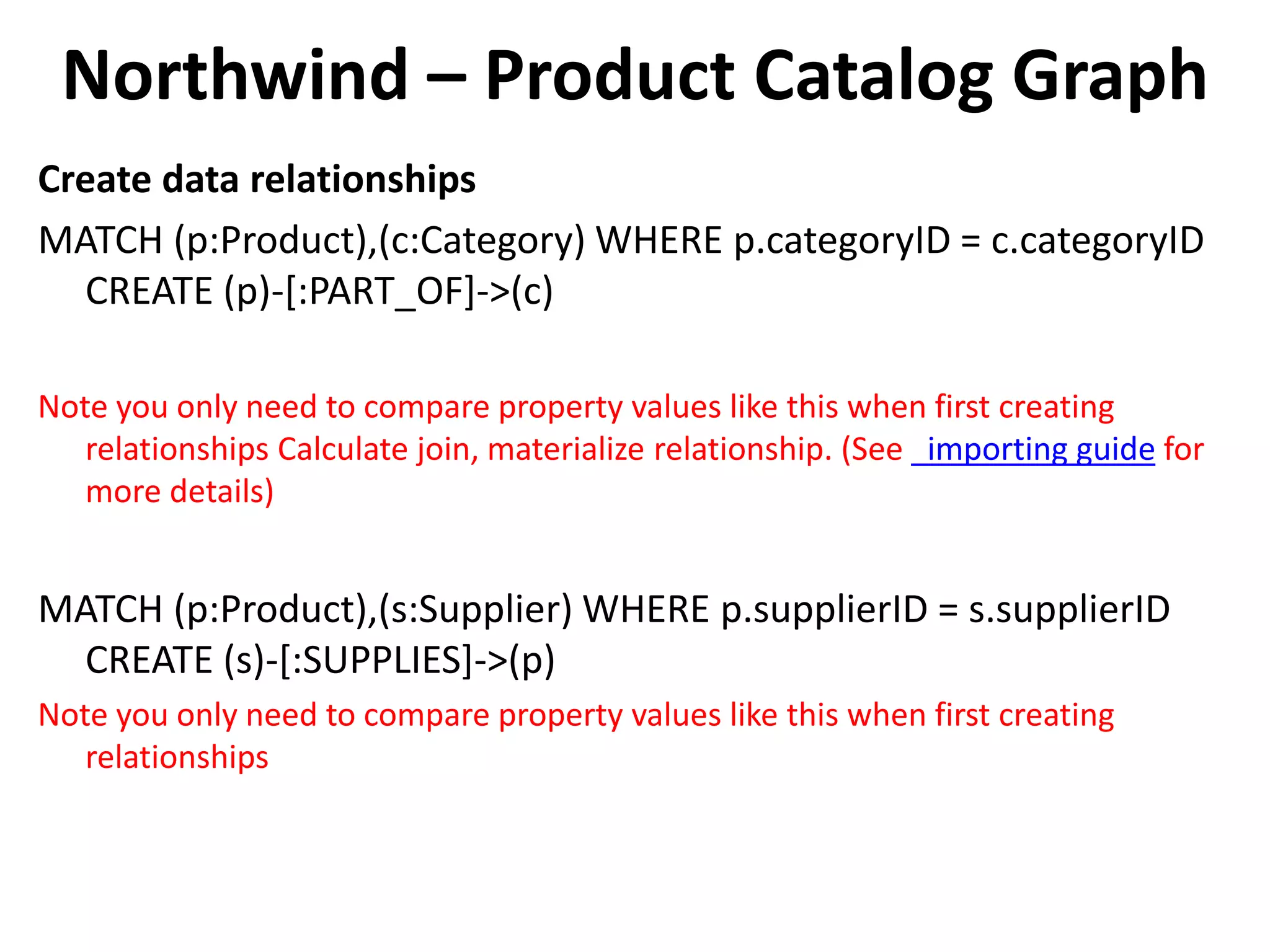 Northwind – Product Catalog Graph Create data relationships MATCH (p:Product),(c:Category) WHERE p.categoryID = c.categoryID CREATE (p)-[:PART_OF]->(c) Note you only need to compare property values like this when first creating relationships Calculate join, materialize relationship. (See importing guide for more details) MATCH (p:Product),(s:Supplier) WHERE p.supplierID = s.supplierID CREATE (s)-[:SUPPLIES]->(p) Note you only need to compare property values like this when first creating relationships 