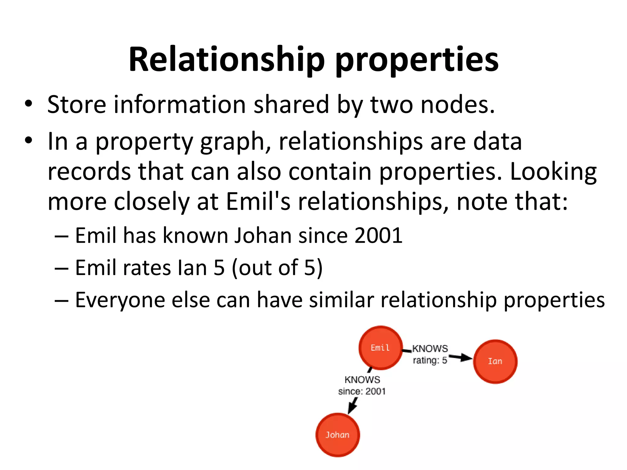 Relationship properties • Store information shared by two nodes. • In a property graph, relationships are data records that can also contain properties. Looking more closely at Emil's relationships, note that: – Emil has known Johan since 2001 – Emil rates Ian 5 (out of 5) – Everyone else can have similar relationship properties 
