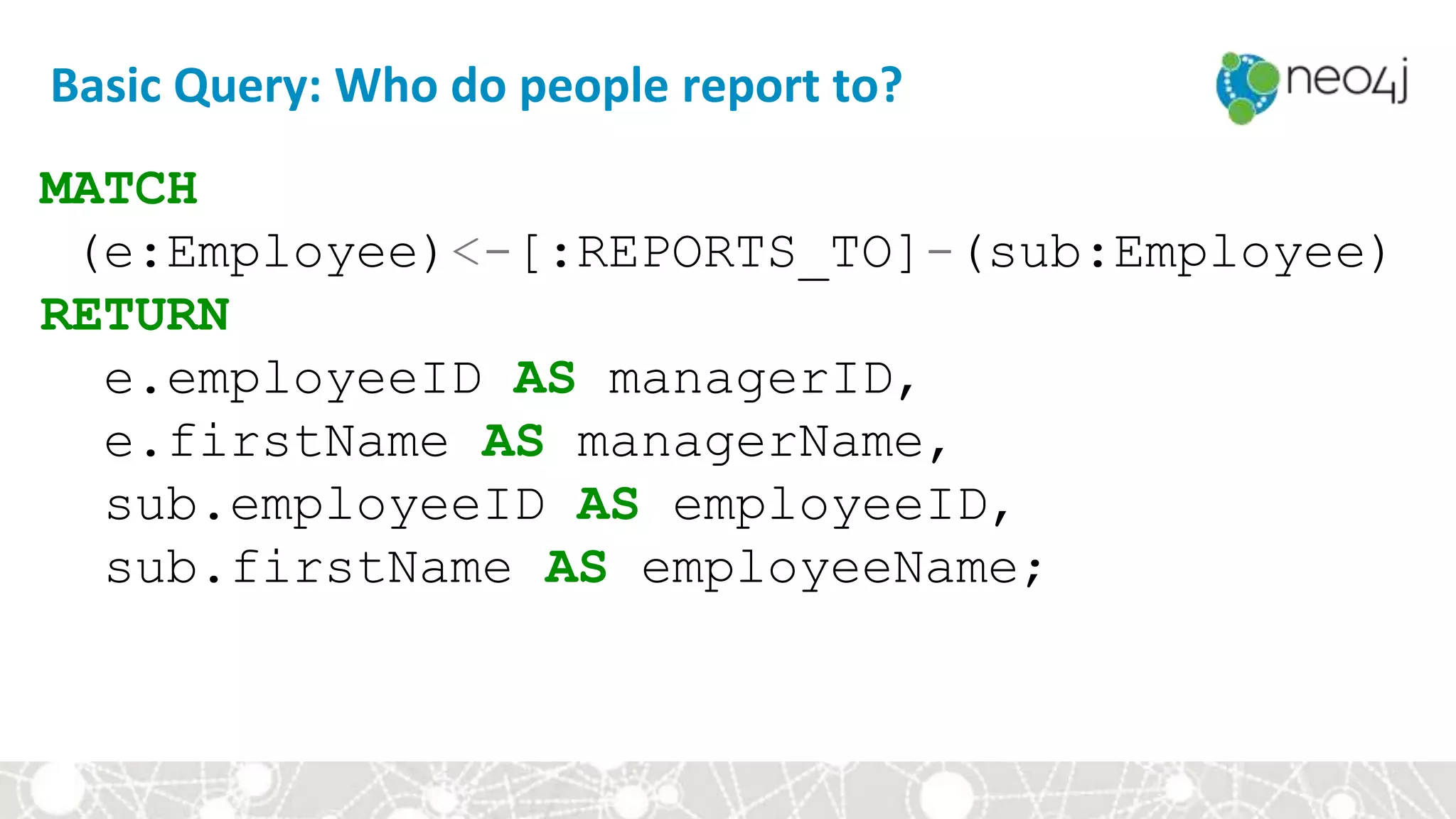 Basic Query: Who do people report to?
MATCH
(e:Employee)<-[:REPORTS_TO]-(sub:Employee)
RETURN
e.employeeID AS managerID,
e.firstName AS managerName,
sub.employeeID AS employeeID,
sub.firstName AS employeeName;
 